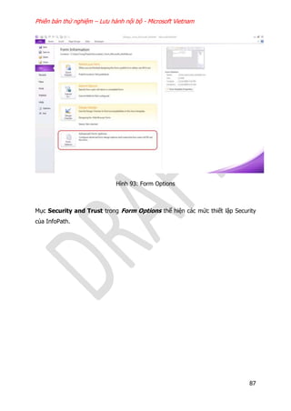 Phiên bản thử nghiệm – Lưu hành nội bộ - Microsoft Vietnam
87
Hình 93: Form Options
Mục Security and Trust trong Form Options thể hiện các mức thiết lập Security
của InfoPath.
 