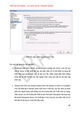 Phiên bản thử nghiệm – Lưu hành nội bộ - Microsoft Vietnam
88
Hình 94: Hiệu chỉnh Security and Trust
Các mức độ Security này bao gồm:
 Restricted (the form cannot access content outside the form): mức độ hạn
chế sử dụng, ở mức thiết lập này các biểu mẫu chỉ có thể được sử dụng để
triển khai qua email hoặc chia sẻ cấu trúc file .XSN; trong biểu mẫu không
chứa bất kỳ kết nối nào tới một nguồn khác cũng như bất kỳ các lệnh lập
trình nào.
 Domain (the form can access content from the domain in which it is located):
mức độ thiết lập ở Domain được triển khai ở một khu vực xác định và phân
phối cho người dùng cuối chẳng hạn như trong trên các ổ đĩa chia sẻ mạng,
Web Server và môi trường tốt nhất là trên Microsoft Sharepoint Services hay
Microsoft Sharepoint Server. Khi thiết lập ở mức Security này biểu mẫu chỉ có
thể kết nối tới Server chứa File biểu mẫu.
 