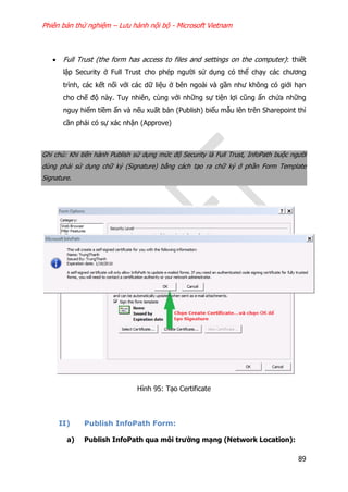 Phiên bản thử nghiệm – Lưu hành nội bộ - Microsoft Vietnam
89
 Full Trust (the form has access to files and settings on the computer): thiết
lập Security ở Full Trust cho phép người sử dụng có thể chạy các chương
trình, các kết nối với các dữ liệu ở bên ngoài và gần như không có giới hạn
cho chế độ này. Tuy nhiên, cùng với những sự tiện lợi cũng ẩn chứa những
nguy hiểm tiềm ẩn và nếu xuất bản (Publish) biểu mẫu lên trên Sharepoint thì
cần phải có sự xác nhận (Approve)
Ghi chú: Khi tiến hành Publish sử dụng mức độ Security là Full Trust, InfoPath buộc người
dùng phải sử dụng chữ ký (Signature) bằng cách tạo ra chữ ký ở phần Form Template
Signature.
Hình 95: Tạo Certificate
II) Publish InfoPath Form:
a) Publish InfoPath qua môi trường mạng (Network Location):
 