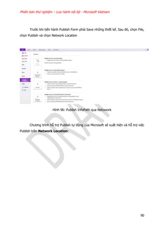 Phiên bản thử nghiệm – Lưu hành nội bộ - Microsoft Vietnam
90
Trước khi tiến hành Publish Form phải Save những thiết kế. Sau đó, chọn File,
chọn Publish và chọn Network Location
Hình 96: Publish InfoPath qua Netowork
Chương trình hỗ trợ Publish tự động của Microsoft sẽ xuất hiện và hỗ trợ việc
Publish trên Network Location:
 