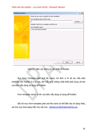 Phiên bản thử nghiệm – Lưu hành nội bộ - Microsoft Vietnam
91
Hình 97: Điền các thông tin cần thiết để Publish
Mục Form Template path and file name: chỉ định vị trí sẽ lưu mẫu biểu
InfoPath. Khi Publish ở vị trí này, tên mẫu biểu không nhất thiết phải trùng với tên
của biểu mẫu đang sử dụng để Publish.
Form template name: là tên của biểu mẫu đang sử dụng để Publish.
Đối với mục Form template path and file name có thể điền địa chỉ dạng Web,
các thư mục theo dạng UNC như cấu trúc tênServertênFoldertênFile.xsn
 