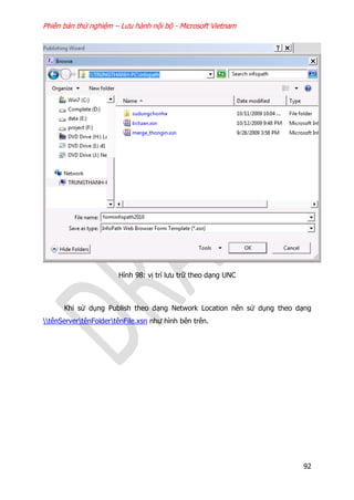 Phiên bản thử nghiệm – Lưu hành nội bộ - Microsoft Vietnam
92
Hình 98: vị trí lưu trữ theo dạng UNC
Khi sử dụng Publish theo dạng Network Location nên sử dụng theo dạng
tênServertênFoldertênFile.xsn như hình bên trên.
 