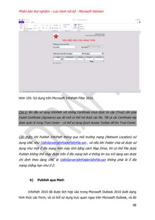 Phiên bản thử nghiệm – Lưu hành nội bộ - Microsoft Vietnam
98
Hình 105: Sử dụng trên Microsoft InfoPath Filler 2010.
Chú ý: lần đầu sử dụng InfoPath với những Certificate chưa được tin cậy (Trust) cần phải
Install Certificate (Signature) sau đó mới có thể mở được các file. Tất cả các Certificate này
được quản lý trong Trust Center – có thể sử dụng Quick Access Toolbar để tìm Trust Center.
Cẩn thận: khi Publish InfoPath thông qua môi trường mạng (Network Location) sử
dụng UNC như tênServertênFoldertênFile.xsn , và nếu tên Folder chia sẻ được sử
dụng như một ổ đĩa mạng trên máy tính bằng cách Map Drive, thì có thể File được
Publish không thể chạy được trên ổ đĩa mạng bởi vì thông tin lưu trữ dạng xsn được
chỉ định theo dạng UNC là tênServertênFoldertênFile.xsn không phải là ổ đĩa
mạng chẳng hạn như ổ Z:
b) Publish qua Mail:
InfoPath 2010 đã được tích hợp vào trong Microsoft Outlook 2010 dưới dạng
hình thức các Form, và có thể sử dụng trực quan ngay trên Microsoft Outlook, và đó
 