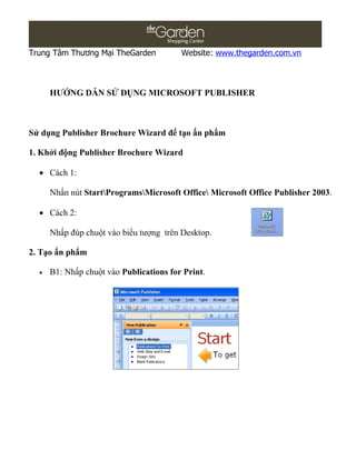 Trung Tâm Thương Mại TheGarden           Website: www.thegarden.com.vn



      HƯỚNG DẪN SỬ DỤNG MICROSOFT PUBLISHER



Sử dụng Publisher Brochure Wizard để tạo ấn phẩm

1. Khởi động Publisher Brochure Wizard

  • Cách 1:

      Nhấn nút StartProgramsMicrosoft Office Microsoft Office Publisher 2003.

  • Cách 2:

      Nhấp đúp chuột vào biểu tượng trên Desktop.

2. Tạo ấn phẩm

  •   B1: Nhấp chuột vào Publications for Print.
 