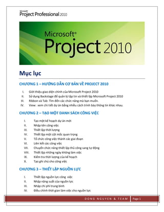 D O N G N G U Y E N & T E A M Page 1
Mục lục
CHƯƠNG 1 – HƯỚNG DẪN CƠ BẢN VỀ PROJECT 2010
I. Giới thiệu giao diện chính của Microsoft Project 2010
II. Sử dụng Backstage để quản lý tập tin và thiết lập Microsoft Project 2010
III. Ribbon và Tab: Tìm đến các chức năng mà bạn muốn.
IV. View: xem chi tiết dự án bằng nhiều cách trình bày thông tin khác nhau.
CHƯƠNG 2 – TẠO MỘT DANH SÁCH CÔNG VIỆC
I. Tạo một kế hoạch dự án mới
II. Nhập tên công việc
III. Thiết lập thời lượng
IV. Thiết lập một cột mốc quan trọng
V. Tổ chức công việc thành các giai đoạn
VI. Liên kết các công việc
VII. Chuyển chức năng thiết lập thủ công sang tự động
VIII. Thiết lập những ngày không làm việc
IX. Kiểm tra thời lượng của kế hoạch
X. Tạo ghi chú cho công việc
CHƯƠNG 3 – THIẾT LẬP NGUỒN LỰC
I. Thiết lập nguồn lực công việc
II. Nhập năng suất của nguồn lực
III. Nhập chi phí trung bình
IV. Điều chỉnh thời gian làm việc cho nguồn lực
 
