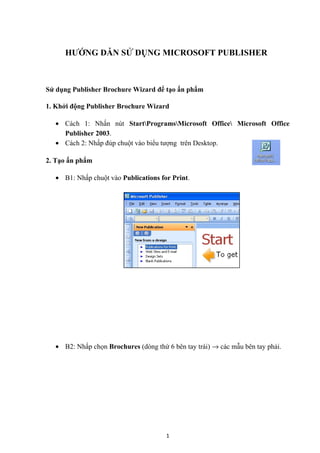 HƯỚNG DẪN SỬ DỤNG MICROSOFT PUBLISHER

Sử dụng Publisher Brochure Wizard để tạo ấn phẩm
1. Khởi động Publisher Brochure Wizard
• Cách 1: Nhấn nút StartProgramsMicrosoft Office Microsoft Office
Publisher 2003.
• Cách 2: Nhấp đúp chuột vào biểu tượng trên Desktop.
2. Tạo ấn phẩm
• B1: Nhấp chuột vào Publications for Print.

• B2: Nhấp chọn Brochures (dòng thứ 6 bên tay trái) → các mẫu bên tay phải.

1

 