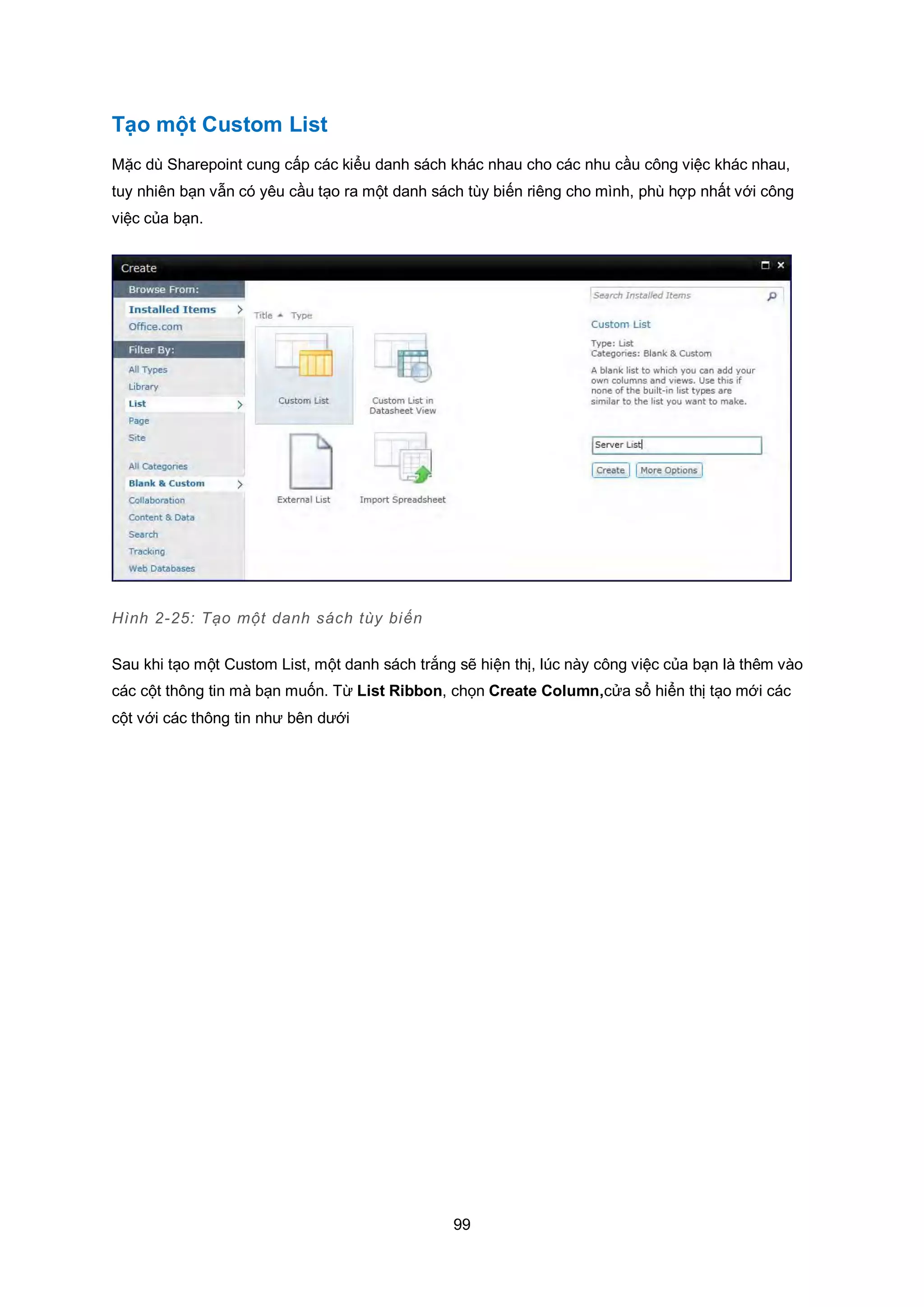 99
Tạo một Custom List
Mặc dù Sharepoint cung cấp các kiểu danh sách khác nhau cho các nhu cầu công việc khác nhau,
tuy nhiên bạn vẫn có yêu cầu tạo ra một danh sách tùy biến riêng cho mình, phù hợp nhất với công
việc của bạn.
Hình 2-25: Tạo một danh sách tùy biến
Sau khi tạo một Custom List, một danh sách trắng sẽ hiện thị, lúc này công việc của bạn là thêm vào
các cột thông tin mà bạn muốn. Từ List Ribbon, chọn Create Column,cửa sổ hiển thị tạo mới các
cột với các thông tin như bên dưới
 