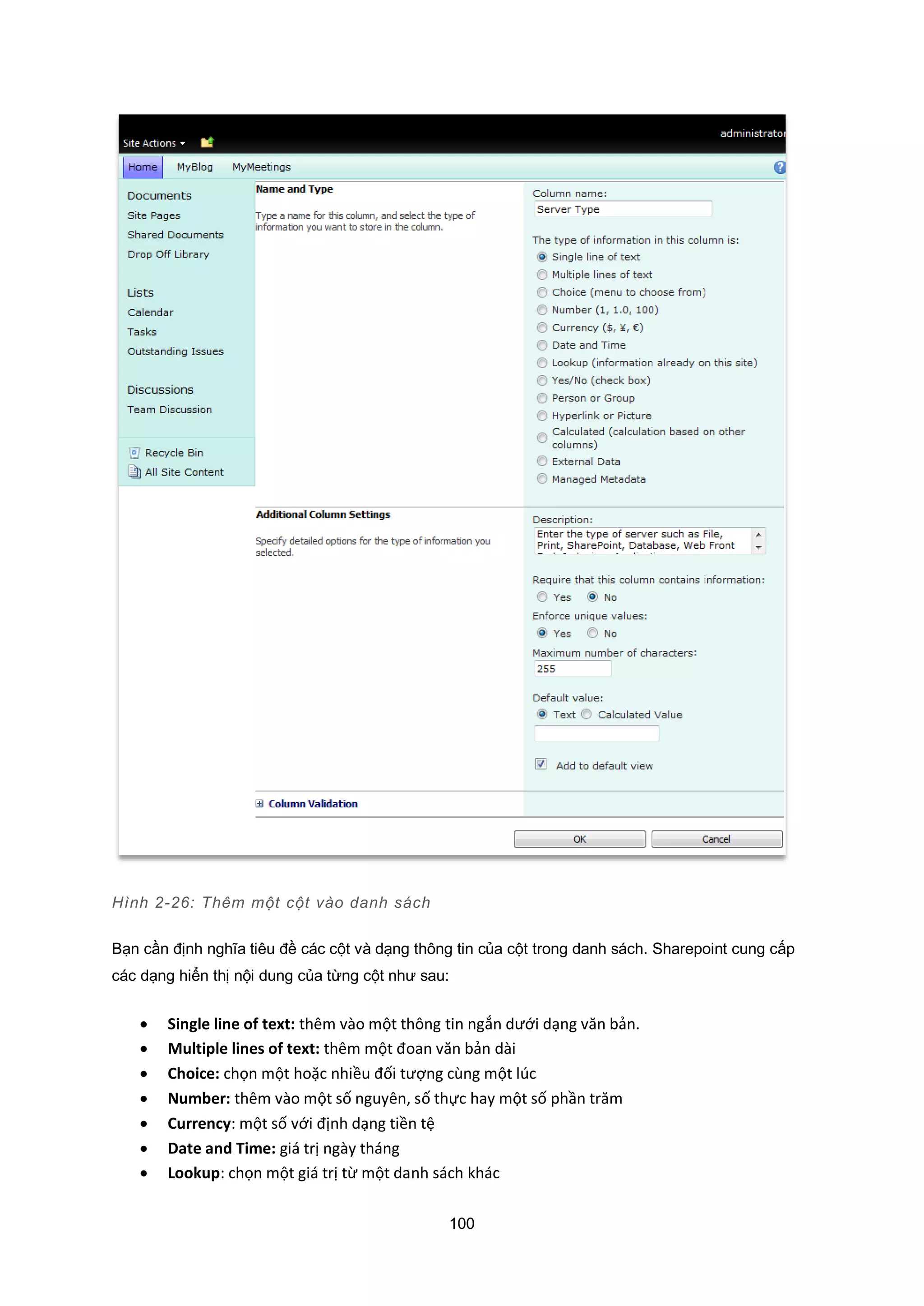 100
Hình 2-26: Thêm một cột vào danh sách
Bạn cần định nghĩa tiêu đề các cột và dạng thông tin của cột trong danh sách. Sharepoint cung cấp
các dạng hiển thị nội dung của từng cột như sau:
 Single line of text: thêm vào một thông tin ngắn dưới dạng văn bản.
 Multiple lines of text: thêm một đoan văn bản dài
 Choice: chọn một hoặc nhiều đối tượng cùng một lúc
 Number: thêm vào một số nguyên, số thực hay một số phần trăm
 Currency: một số với định dạng tiền tệ
 Date and Time: giá trị ngày tháng
 Lookup: chọn một giá trị từ một danh sách khác
 