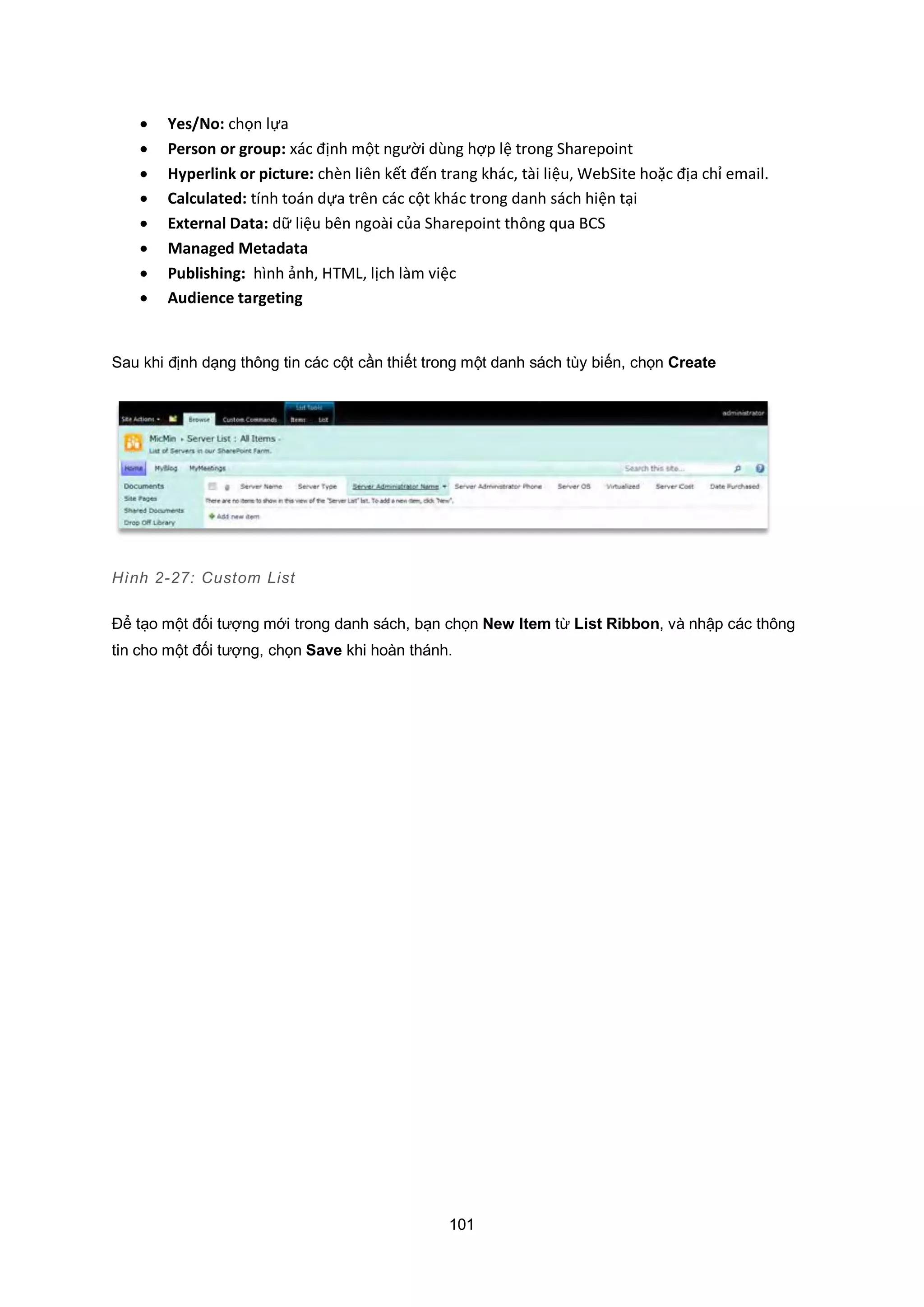101
 Yes/No: chọn lựa
 Person or group: xác định một người dùng hợp lệ trong Sharepoint
 Hyperlink or picture: chèn liên kết đến trang khác, tài liệu, WebSite hoặc địa chỉ email.
 Calculated: tính toán dựa trên các cột khác trong danh sách hiện tại
 External Data: dữ liệu bên ngoài của Sharepoint thông qua BCS
 Managed Metadata
 Publishing: hình ảnh, HTML, lịch làm việc
 Audience targeting
Sau khi định dạng thông tin các cột cần thiết trong một danh sách tùy biến, chọn Create
Hình 2-27: Custom List
Để tạo một đối tượng mới trong danh sách, bạn chọn New Item từ List Ribbon, và nhập các thông
tin cho một đối tượng, chọn Save khi hoàn thánh.
 