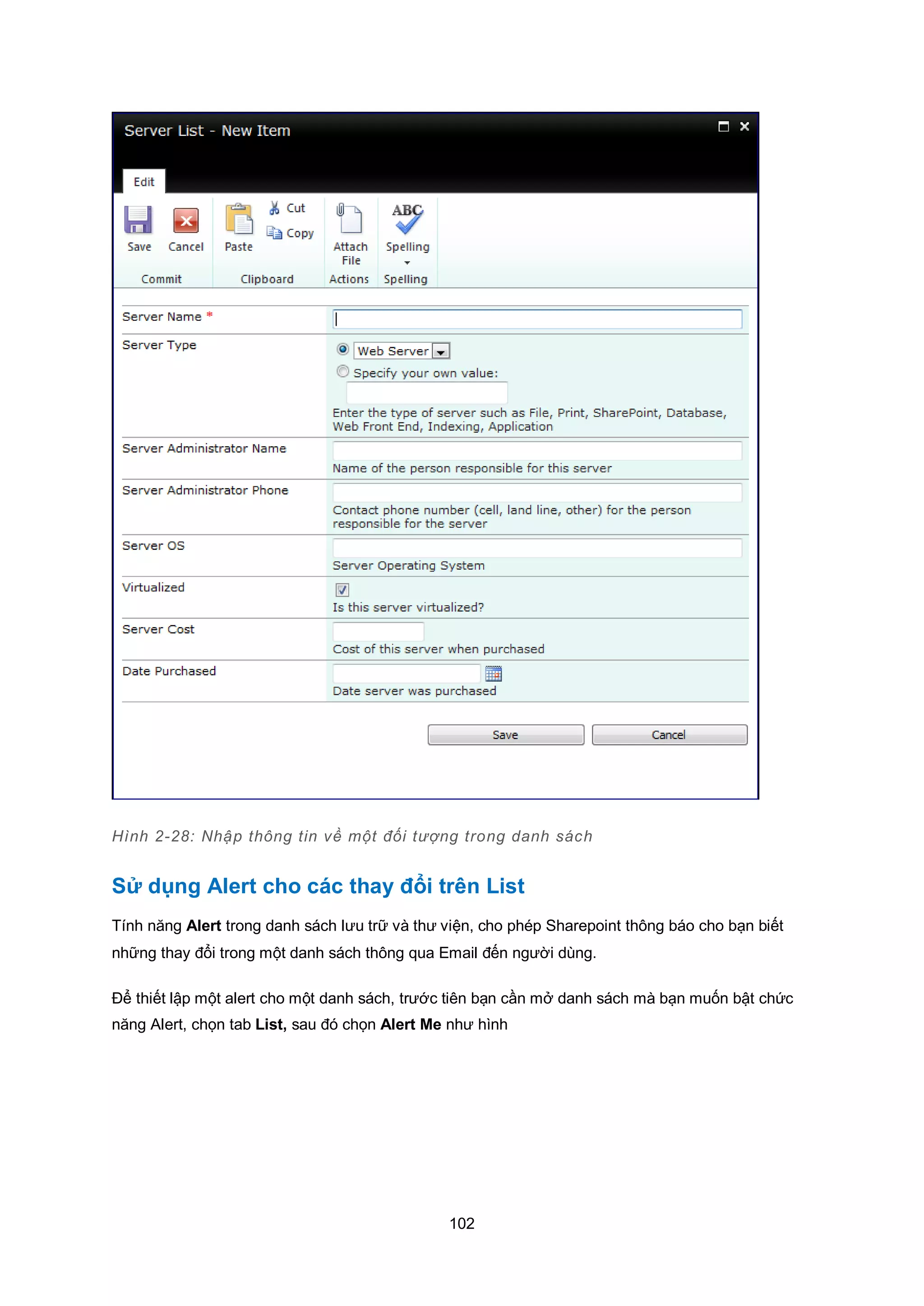 102
Hình 2-28: Nhập thông tin về một đối tượng trong danh sách
Sử dụng Alert cho các thay đổi trên List
Tính năng Alert trong danh sách lưu trữ và thư viện, cho phép Sharepoint thông báo cho bạn biết
những thay đổi trong một danh sách thông qua Email đến người dùng.
Để thiết lập một alert cho một danh sách, trước tiên bạn cần mở danh sách mà bạn muốn bật chức
năng Alert, chọn tab List, sau đó chọn Alert Me như hình
 