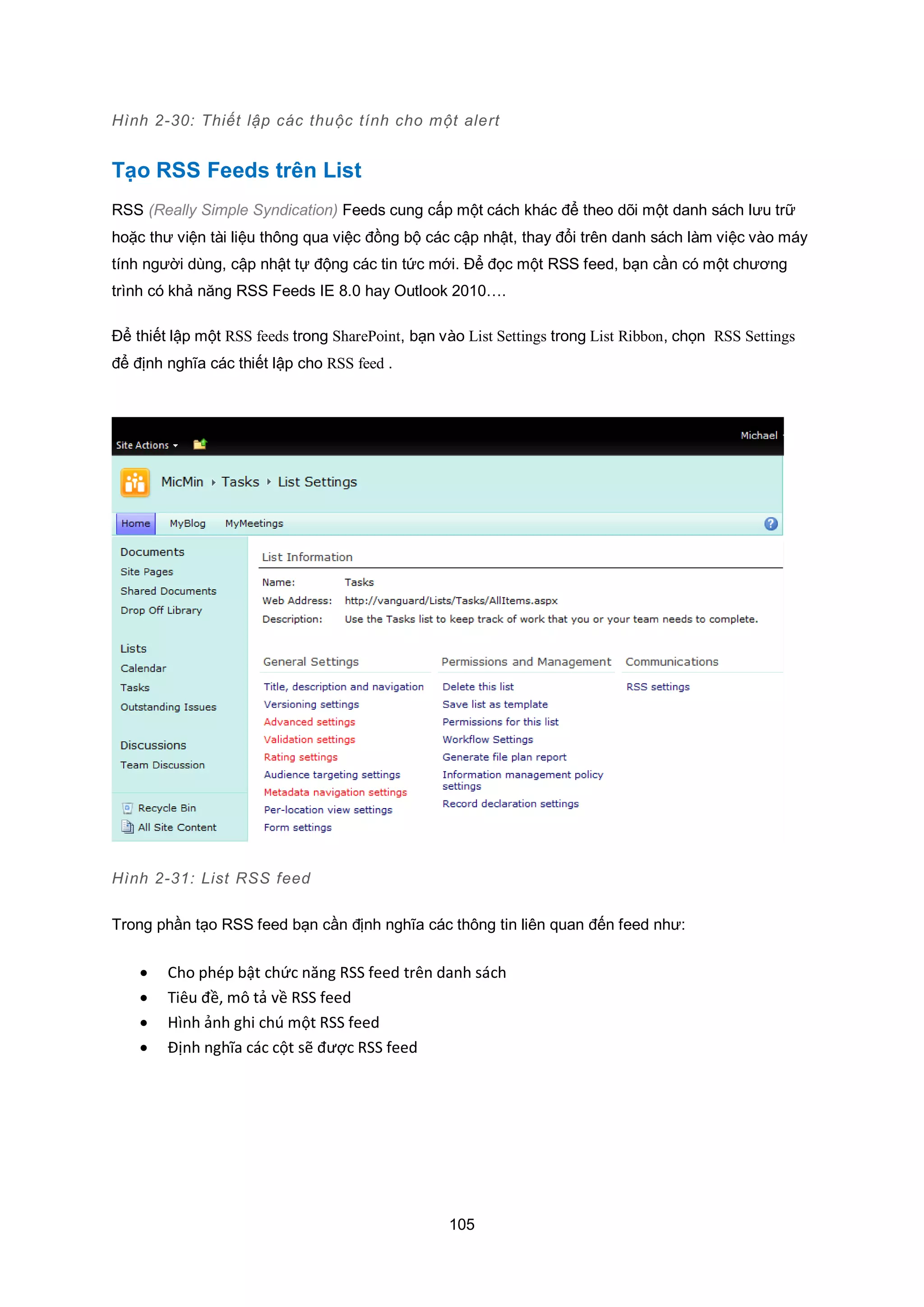 105
Hình 2-30: Thiết lập các thuộc tính cho một alert
Tạo RSS Feeds trên List
RSS (Really Simple Syndication) Feeds cung cấp một cách khác để theo dõi một danh sách lưu trữ
hoặc thư viện tài liệu thông qua việc đồng bộ các cập nhật, thay đổi trên danh sách làm việc vào máy
tính người dùng, cập nhật tự động các tin tức mới. Để đọc một RSS feed, bạn cần có một chương
trình có khả năng RSS Feeds IE 8.0 hay Outlook 2010….
Để thiết lập một RSS feeds trong SharePoint, bạn vào List Settings trong List Ribbon, chọn RSS Settings
để định nghĩa các thiết lập cho RSS feed .
Hình 2-31: List RSS feed
Trong phần tạo RSS feed bạn cần định nghĩa các thông tin liên quan đến feed như:
 Cho phép bật chức năng RSS feed trên danh sách
 Tiêu đề, mô tả về RSS feed
 Hình ảnh ghi chú một RSS feed
 Định nghĩa các cột sẽ được RSS feed
 