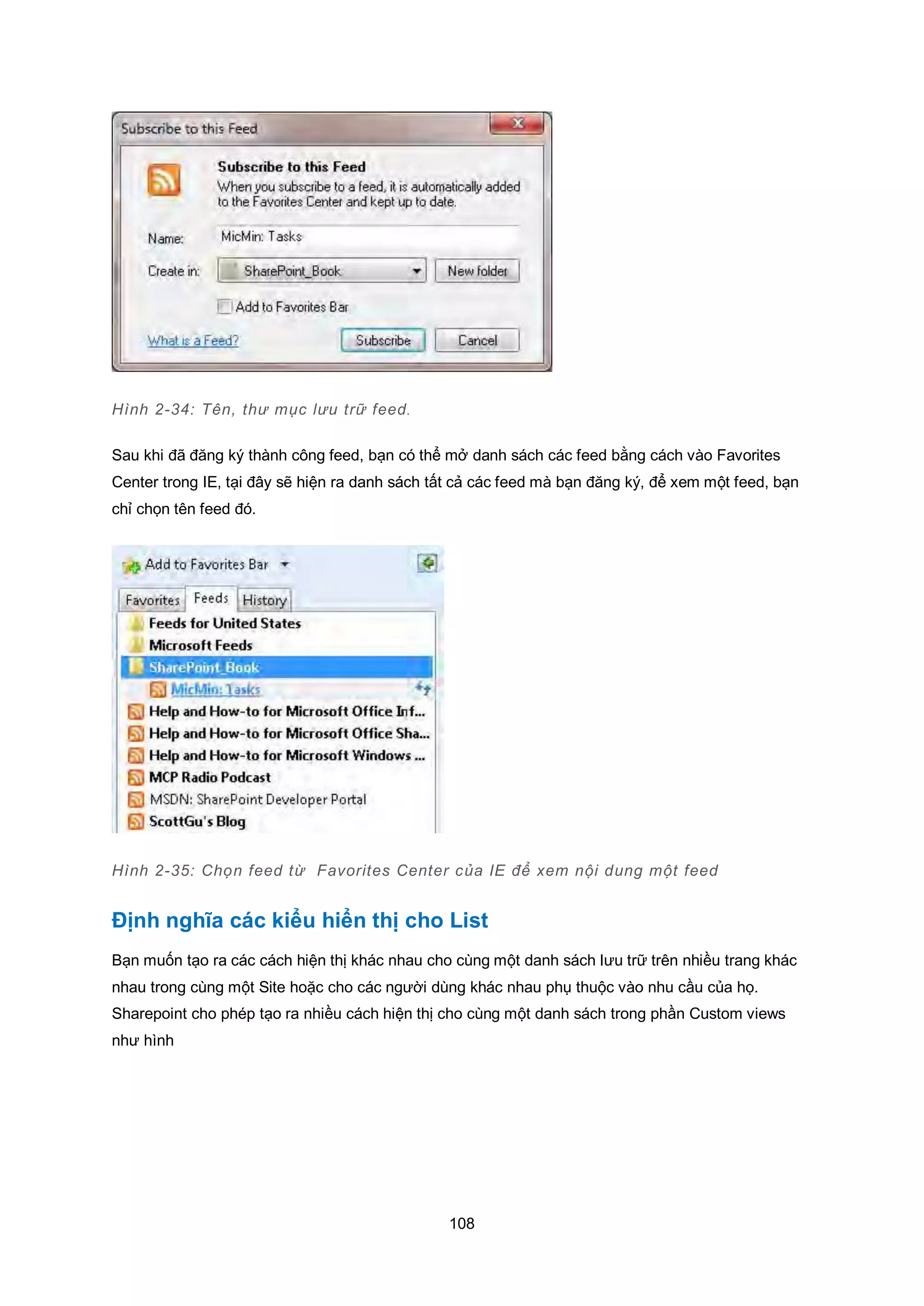 108
Hình 2-34: Tên, thư mục lưu trữ feed.
Sau khi đã đăng ký thành công feed, bạn có thể mở danh sách các feed bằng cách vào Favorites
Center trong IE, tại đây sẽ hiện ra danh sách tất cả các feed mà bạn đăng ký, để xem một feed, bạn
chỉ chọn tên feed đó.
Hình 2-35: Chọn feed từ Favorites Center của IE để xem nội dung một feed
Định nghĩa các kiểu hiển thị cho List
Bạn muốn tạo ra các cách hiện thị khác nhau cho cùng một danh sách lưu trữ trên nhiều trang khác
nhau trong cùng một Site hoặc cho các người dùng khác nhau phụ thuộc vào nhu cầu của họ.
Sharepoint cho phép tạo ra nhiều cách hiện thị cho cùng một danh sách trong phần Custom views
như hình
 