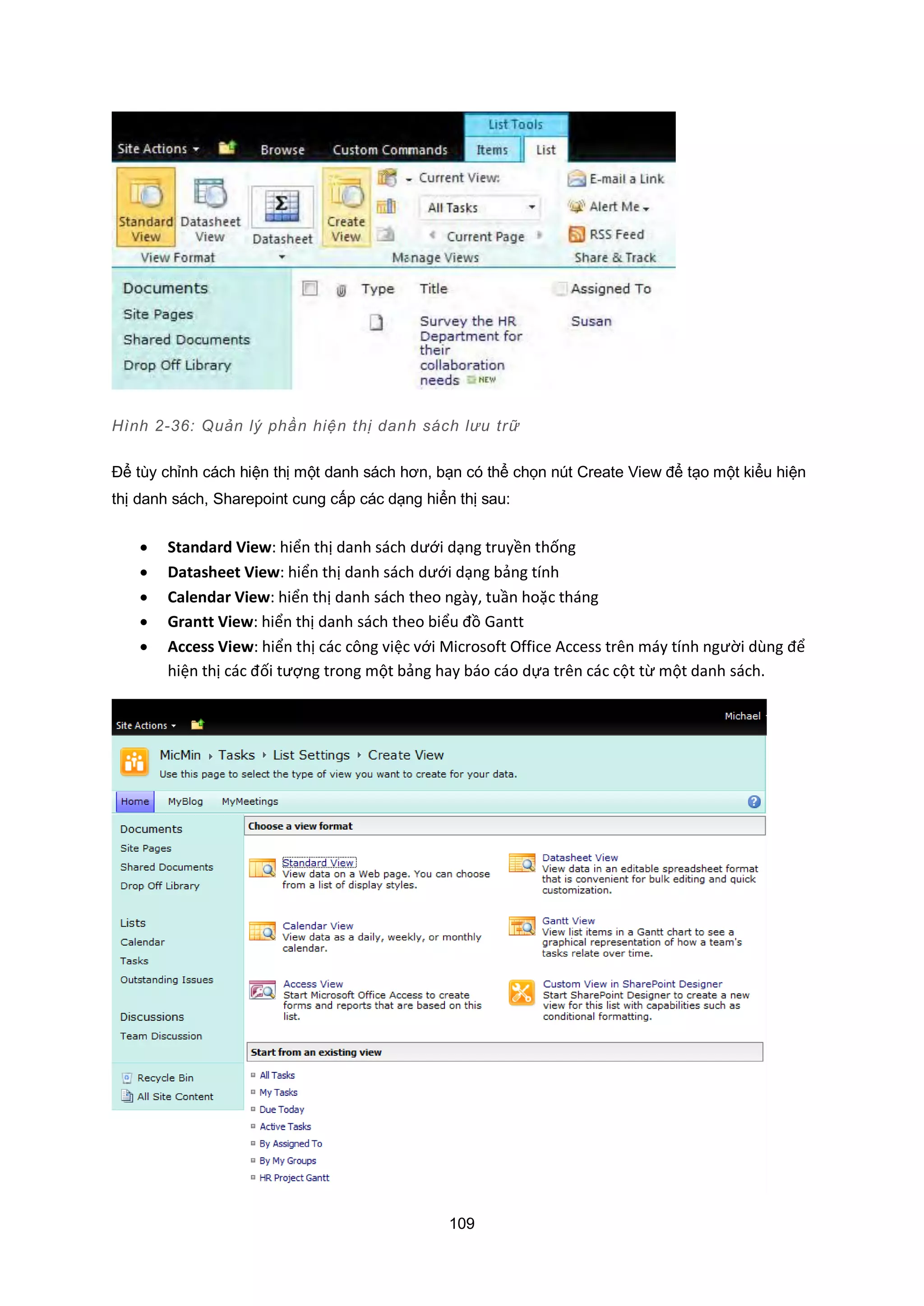 109
Hình 2-36: Quản lý phần hiện thị danh sách lưu trữ
Để tùy chỉnh cách hiện thị một danh sách hơn, bạn có thể chọn nút Create View để tạo một kiểu hiện
thị danh sách, Sharepoint cung cấp các dạng hiển thị sau:
 Standard View: hiển thị danh sách dưới dạng truyền thống
 Datasheet View: hiển thị danh sách dưới dạng bảng tính
 Calendar View: hiển thị danh sách theo ngày, tuần hoặc tháng
 Grantt View: hiển thị danh sách theo biểu đồ Gantt
 Access View: hiển thị các công việc với Microsoft Office Access trên máy tính người dùng để
hiện thị các đối tượng trong một bảng hay báo cáo dựa trên các cột từ một danh sách.
 