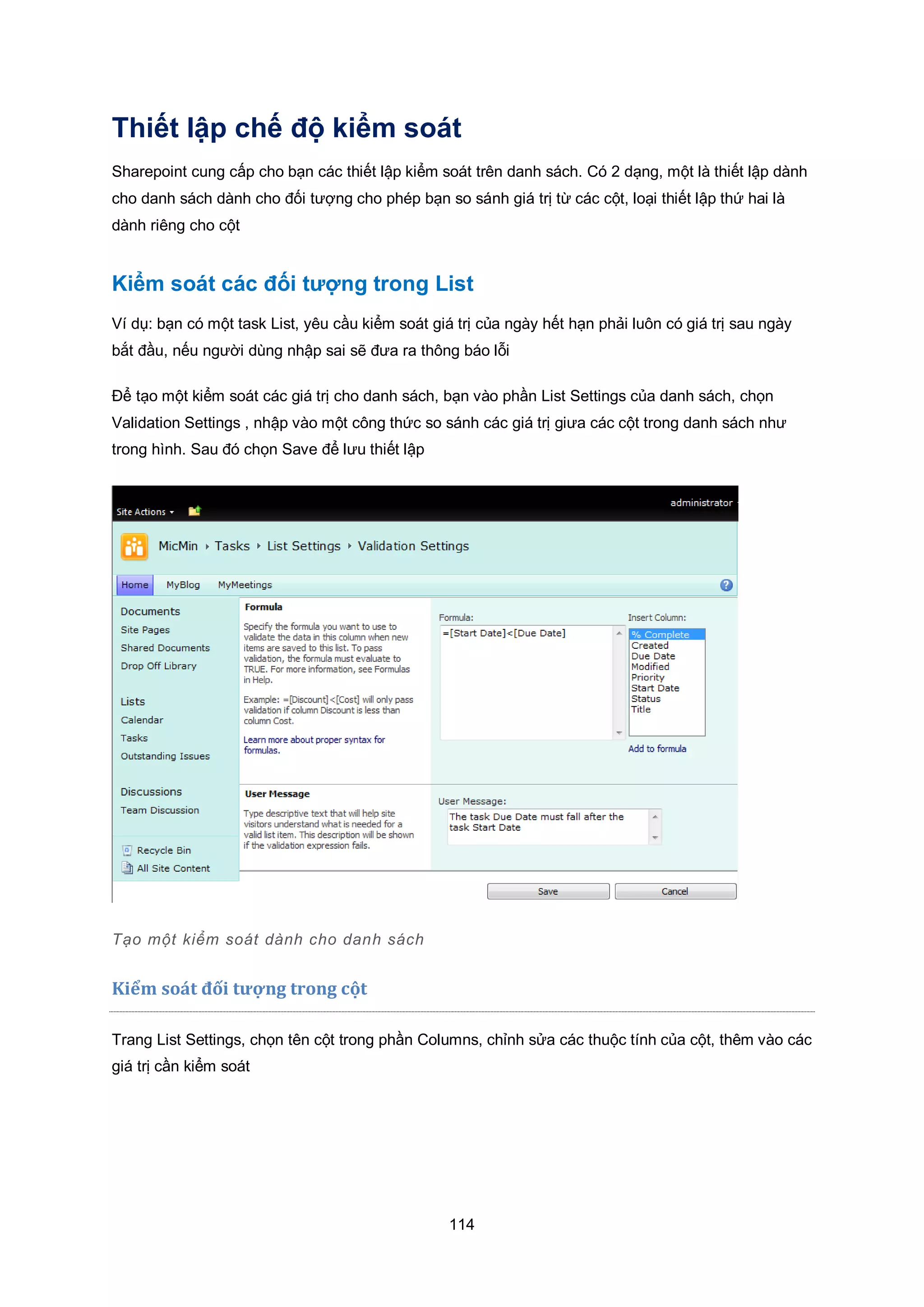 114
Thiết lập chế độ kiểm soát
Sharepoint cung cấp cho bạn các thiết lập kiểm soát trên danh sách. Có 2 dạng, một là thiết lập dành
cho danh sách dành cho đối tượng cho phép bạn so sánh giá trị từ các cột, loại thiết lập thứ hai là
dành riêng cho cột
Kiểm soát các đối tượng trong List
Ví dụ: bạn có một task List, yêu cầu kiểm soát giá trị của ngày hết hạn phải luôn có giá trị sau ngày
bắt đầu, nếu người dùng nhập sai sẽ đưa ra thông báo lỗi
Để tạo một kiểm soát các giá trị cho danh sách, bạn vào phần List Settings của danh sách, chọn
Validation Settings , nhập vào một công thức so sánh các giá trị giưa các cột trong danh sách như
trong hình. Sau đó chọn Save để lưu thiết lập
Tạo một kiểm soát dành cho danh sách
Kiểm so|t đối tượng trong cột
Trang List Settings, chọn tên cột trong phần Columns, chỉnh sửa các thuộc tính của cột, thêm vào các
giá trị cần kiểm soát
 
