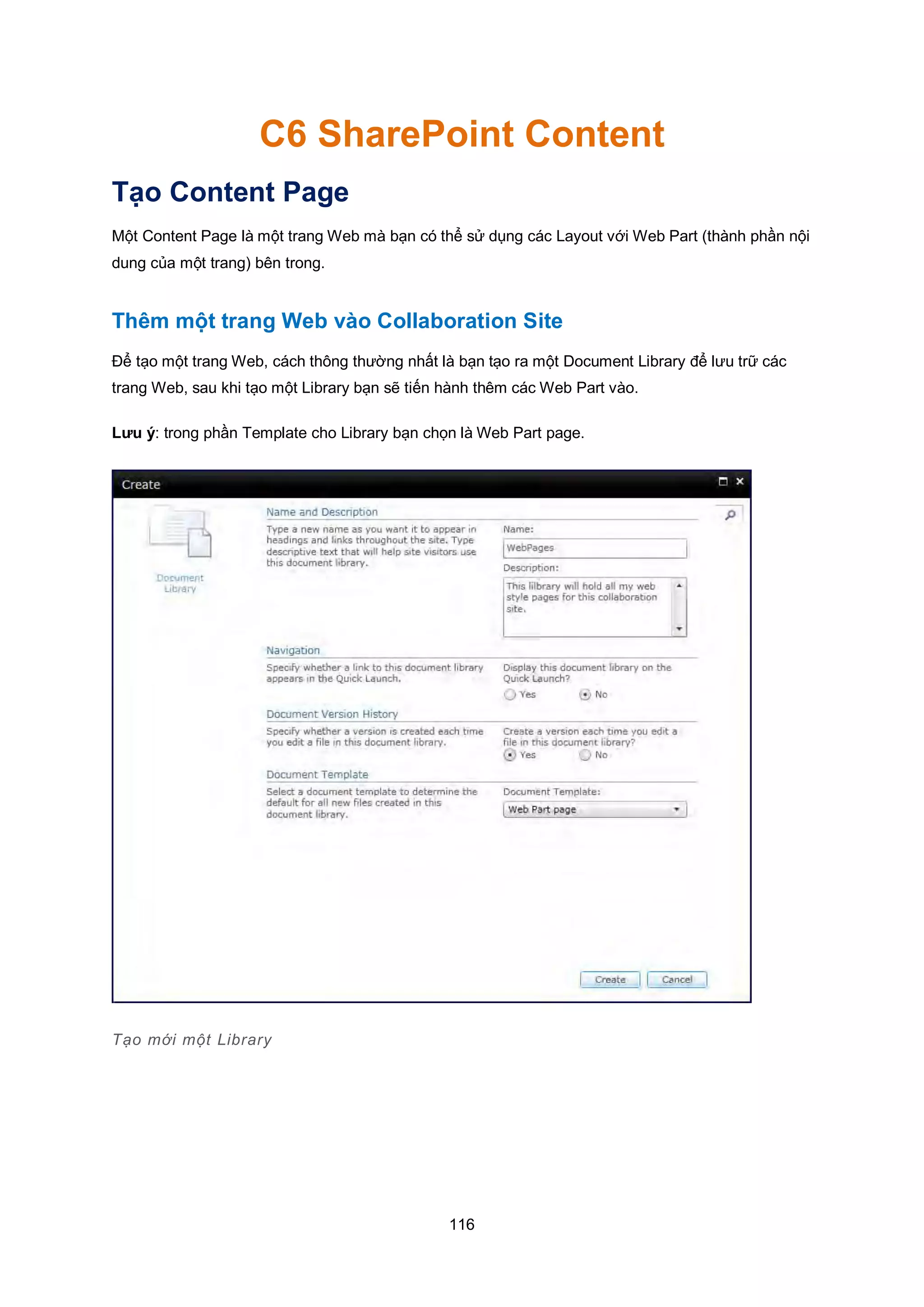 116
C6 SharePoint Content
Tạo Content Page
Một Content Page là một trang Web mà bạn có thể sử dụng các Layout với Web Part (thành phần nội
dung của một trang) bên trong.
Thêm một trang Web vào Collaboration Site
Để tạo một trang Web, cách thông thường nhất là bạn tạo ra một Document Library để lưu trữ các
trang Web, sau khi tạo một Library bạn sẽ tiến hành thêm các Web Part vào.
Lưu ý: trong phần Template cho Library bạn chọn là Web Part page.
Tạo mới một Library
 
