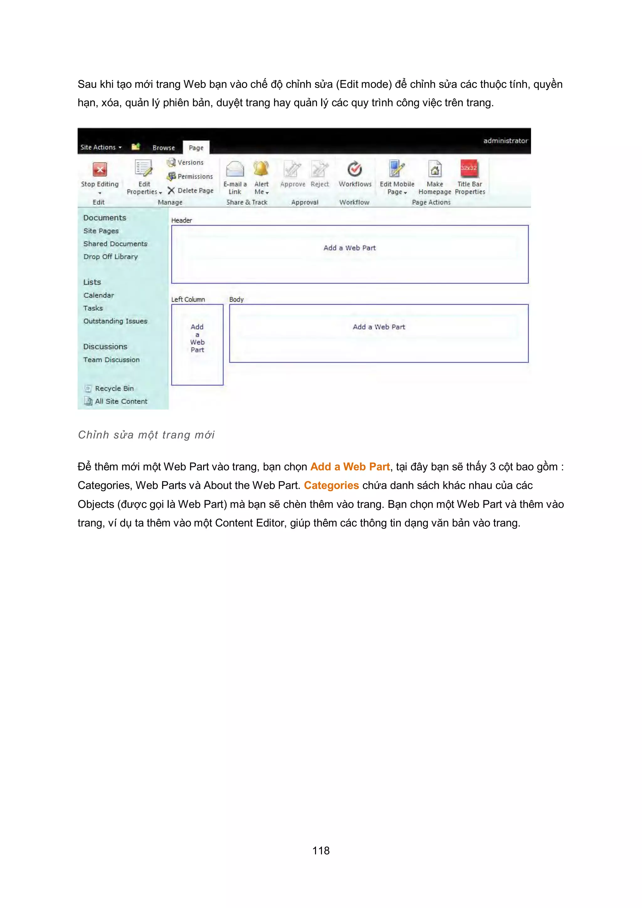 118
Sau khi tạo mới trang Web bạn vào chế độ chỉnh sửa (Edit mode) để chỉnh sửa các thuộc tính, quyền
hạn, xóa, quản lý phiên bản, duyệt trang hay quản lý các quy trình công việc trên trang.
Chỉnh sửa một trang mới
Để thêm mới một Web Part vào trang, bạn chọn Add a Web Part, tại đây bạn sẽ thấy 3 cột bao gồm :
Categories, Web Parts và About the Web Part. Categories chứa danh sách khác nhau của các
Objects (được gọi là Web Part) mà bạn sẽ chèn thêm vào trang. Bạn chọn một Web Part và thêm vào
trang, ví dụ ta thêm vào một Content Editor, giúp thêm các thông tin dạng văn bản vào trang.
 