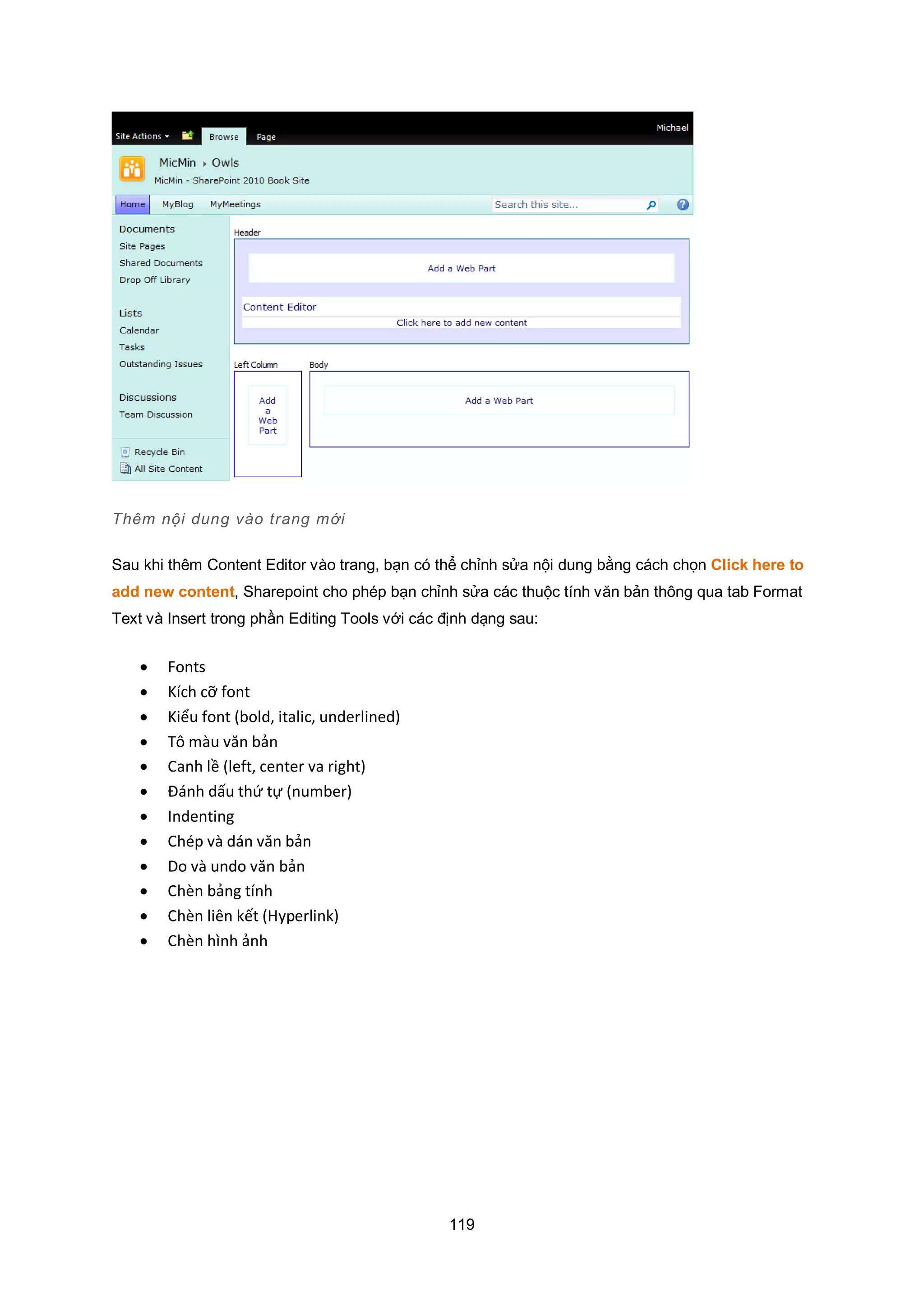 119
Thêm nội dung vào trang mới
Sau khi thêm Content Editor vào trang, bạn có thể chỉnh sửa nội dung bằng cách chọn Click here to
add new content, Sharepoint cho phép bạn chỉnh sửa các thuộc tính văn bản thông qua tab Format
Text và Insert trong phần Editing Tools với các định dạng sau:
 Fonts
 Kích cỡ font
 Kiểu font (bold, italic, underlined)
 Tô màu văn bản
 Canh lề (left, center va right)
 Đánh dấu thứ tự (number)
 Indenting
 Chép và dán văn bản
 Do và undo văn bản
 Chèn bảng tính
 Chèn liên kết (Hyperlink)
 Chèn hình ảnh
 