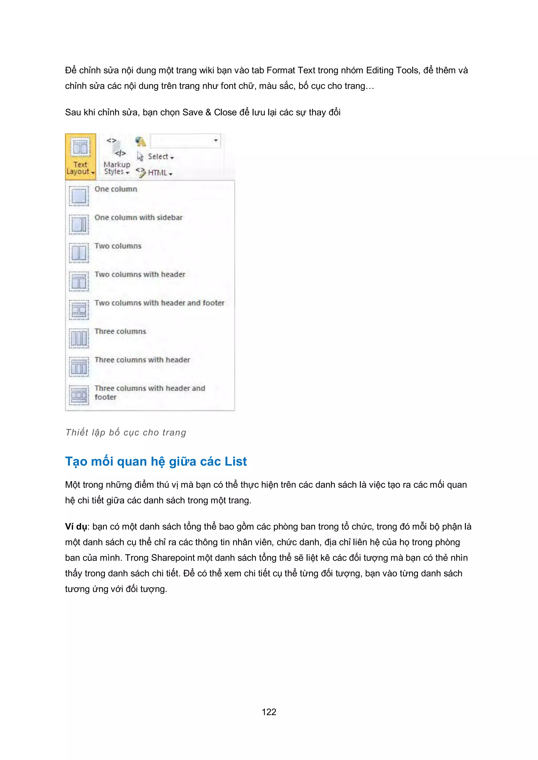 122
Để chỉnh sửa nội dung một trang wiki bạn vào tab Format Text trong nhóm Editing Tools, để thêm và
chỉnh sửa các nội dung trên trang như font chữ, màu sắc, bố cục cho trang…
Sau khi chỉnh sửa, bạn chọn Save & Close để lưu lại các sự thay đổi
Thiết lập bố cục cho trang
Tạo mối quan hệ giữa các List
Một trong những điểm thú vị mà bạn có thể thực hiện trên các danh sách là việc tạo ra các mối quan
hệ chi tiết giữa các danh sách trong một trang.
Ví dụ: bạn có một danh sách tổng thể bao gồm các phòng ban trong tổ chức, trong đó mỗi bộ phận là
một danh sách cụ thể chỉ ra các thông tin nhân viên, chức danh, địa chỉ liên hệ của họ trong phòng
ban của mình. Trong Sharepoint một danh sách tổng thể sẽ liệt kê các đối tượng mà bạn có thẻ nhìn
thấy trong danh sách chi tiết. Để có thể xem chi tiết cụ thể từng đối tượng, bạn vào từng danh sách
tương ứng với đối tượng.
 