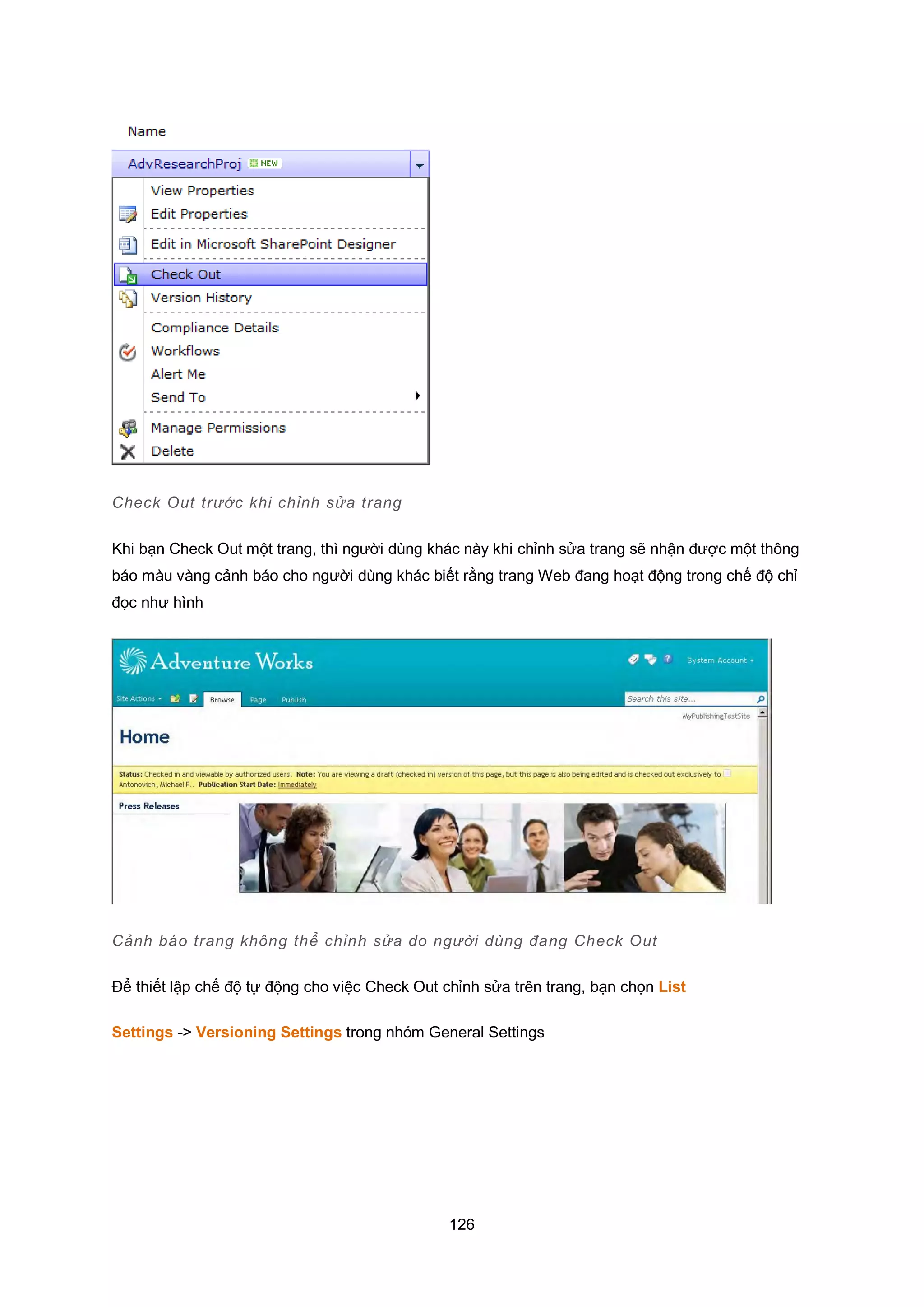 126
Check Out trước khi chỉnh sửa trang
Khi bạn Check Out một trang, thì người dùng khác này khi chỉnh sửa trang sẽ nhận được một thông
báo màu vàng cảnh báo cho người dùng khác biết rằng trang Web đang hoạt động trong chế độ chỉ
đọc như hình
Cảnh báo trang không thể chỉnh sửa do người dùng đang Check Out
Để thiết lập chế độ tự động cho việc Check Out chỉnh sửa trên trang, bạn chọn List
Settings -> Versioning Settings trong nhóm General Settings
 