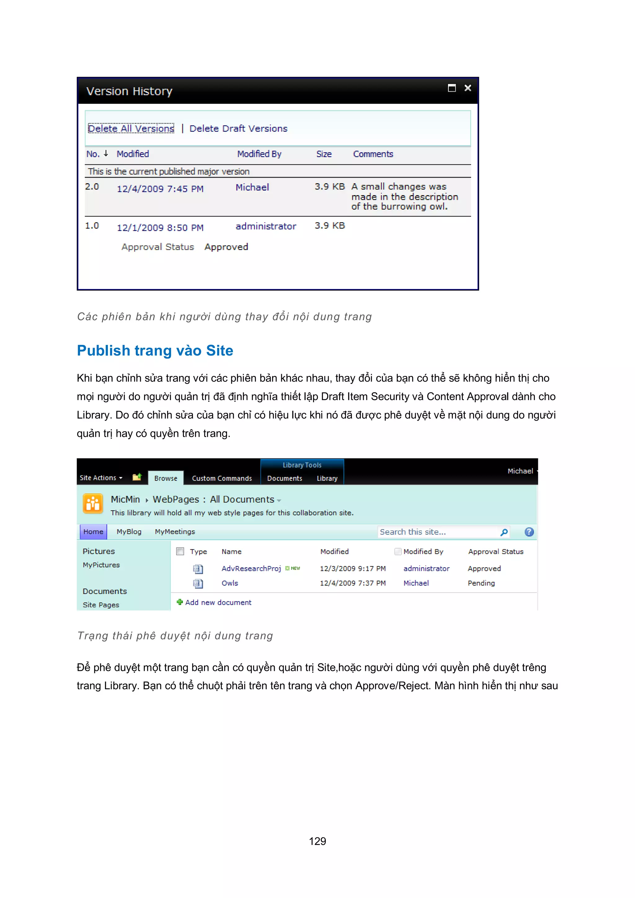129
Các phiên bản khi người dùng thay đổi nội dung trang
Publish trang vào Site
Khi bạn chỉnh sửa trang với các phiên bản khác nhau, thay đổi của bạn có thể sẽ không hiển thị cho
mọi người do người quản trị đã định nghĩa thiết lập Draft Item Security và Content Approval dành cho
Library. Do đó chỉnh sửa của bạn chỉ có hiệu lực khi nó đã được phê duyệt về mặt nội dung do người
quản trị hay có quyền trên trang.
Trạng thái phê duyệt nội dung trang
Để phê duyệt một trang bạn cần có quyền quản trị Site,hoặc người dùng với quyền phê duyệt trêng
trang Library. Bạn có thể chuột phải trên tên trang và chọn Approve/Reject. Màn hình hiển thị như sau
 