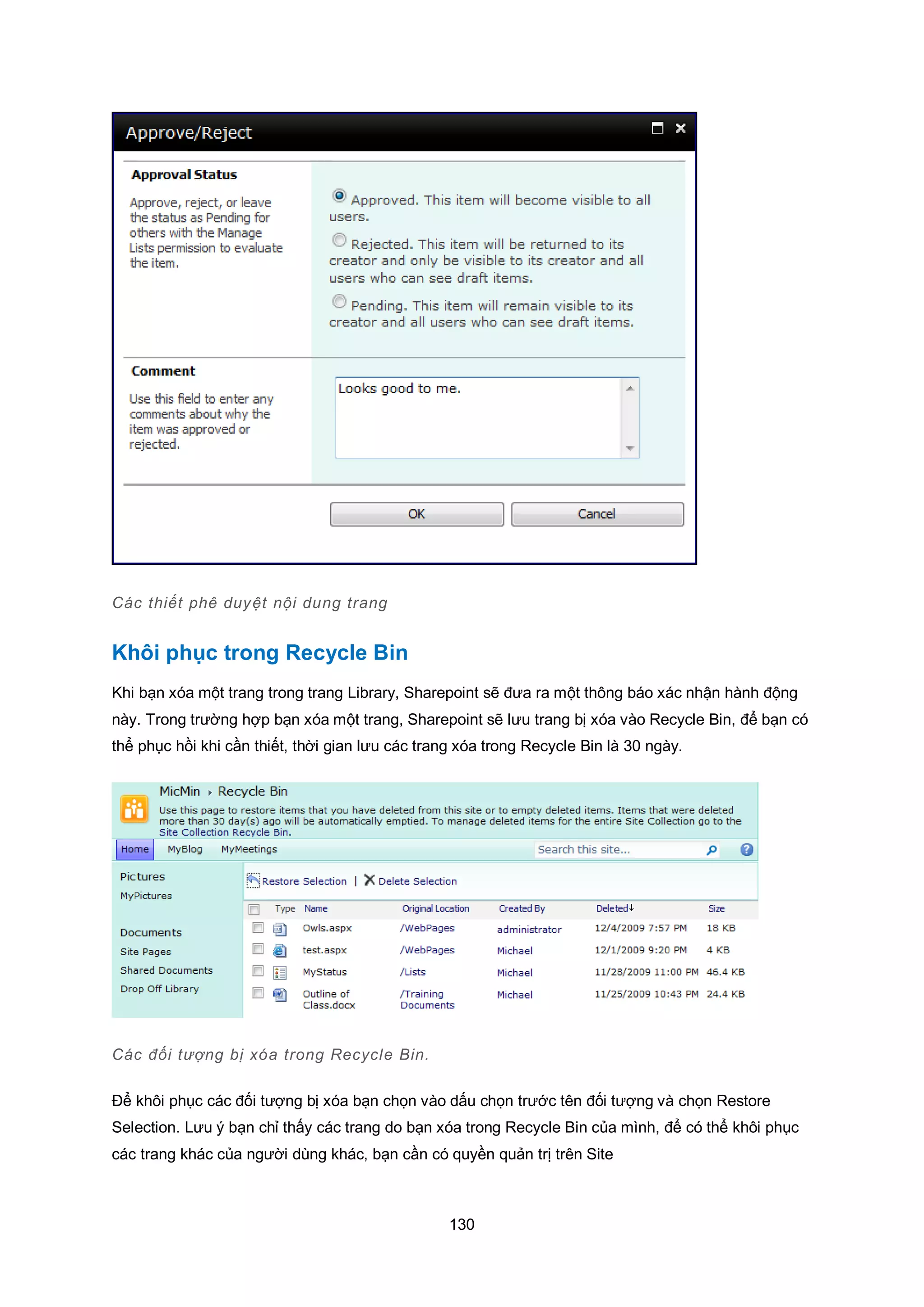 130
Các thiết phê duyệt nội dung trang
Khôi phục trong Recycle Bin
Khi bạn xóa một trang trong trang Library, Sharepoint sẽ đưa ra một thông báo xác nhận hành động
này. Trong trường hợp bạn xóa một trang, Sharepoint sẽ lưu trang bị xóa vào Recycle Bin, để bạn có
thể phục hồi khi cần thiết, thời gian lưu các trang xóa trong Recycle Bin là 30 ngày.
Các đối tượng bị xóa trong Recycle Bin.
Để khôi phục các đối tượng bị xóa bạn chọn vào dấu chọn trước tên đối tượng và chọn Restore
Selection. Lưu ý bạn chỉ thấy các trang do bạn xóa trong Recycle Bin của mình, để có thể khôi phục
các trang khác của người dùng khác, bạn cần có quyền quản trị trên Site
 