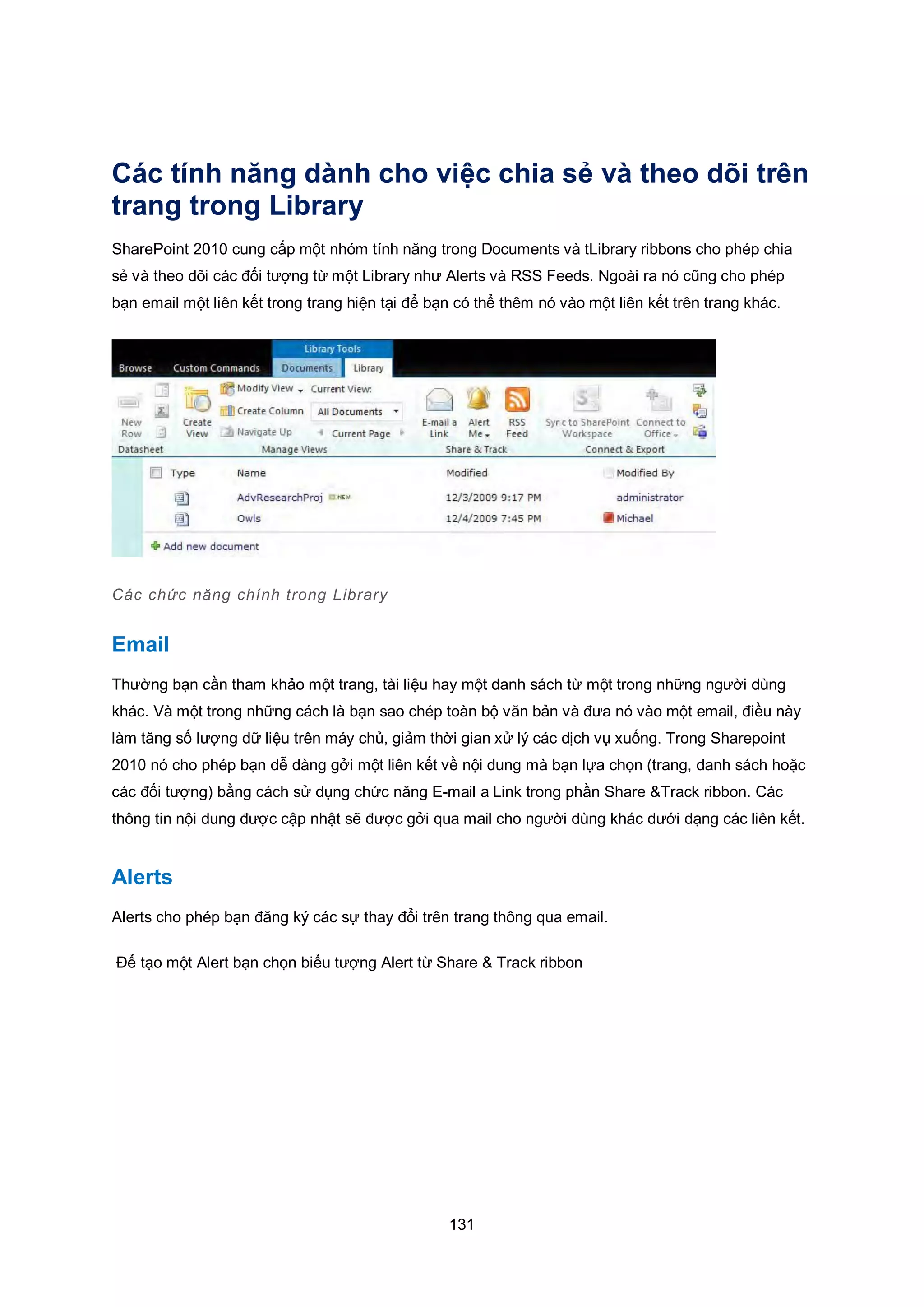 131
Các tính năng dành cho việc chia sẻ và theo dõi trên
trang trong Library
SharePoint 2010 cung cấp một nhóm tính năng trong Documents và tLibrary ribbons cho phép chia
sẻ và theo dõi các đối tượng từ một Library như Alerts và RSS Feeds. Ngoài ra nó cũng cho phép
bạn email một liên kết trong trang hiện tại để bạn có thể thêm nó vào một liên kết trên trang khác.
Các chức năng chính trong Library
Email
Thường bạn cần tham khảo một trang, tài liệu hay một danh sách từ một trong những người dùng
khác. Và một trong những cách là bạn sao chép toàn bộ văn bản và đưa nó vào một email, điều này
làm tăng số lượng dữ liệu trên máy chủ, giảm thời gian xử lý các dịch vụ xuống. Trong Sharepoint
2010 nó cho phép bạn dễ dàng gởi một liên kết về nội dung mà bạn lựa chọn (trang, danh sách hoặc
các đối tượng) bằng cách sử dụng chức năng E-mail a Link trong phần Share &Track ribbon. Các
thông tin nội dung được cập nhật sẽ được gởi qua mail cho người dùng khác dưới dạng các liên kết.
Alerts
Alerts cho phép bạn đăng ký các sự thay đổi trên trang thông qua email.
Để tạo một Alert bạn chọn biểu tượng Alert từ Share & Track ribbon
 