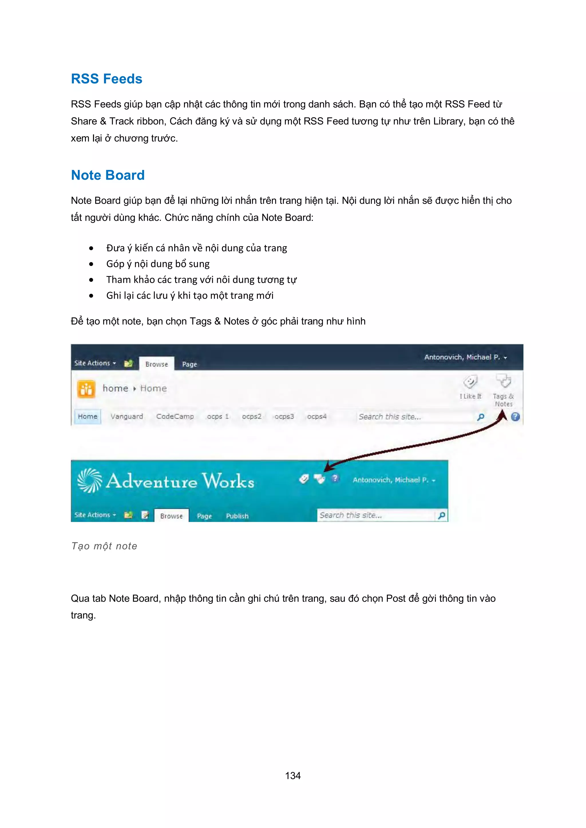 134
RSS Feeds
RSS Feeds giúp bạn cập nhật các thông tin mới trong danh sách. Bạn có thể tạo một RSS Feed từ
Share & Track ribbon, Cách đăng ký và sử dụng một RSS Feed tương tự như trên Library, bạn có thê
xem lại ở chương trước.
Note Board
Note Board giúp bạn để lại những lời nhắn trên trang hiện tại. Nội dung lời nhắn sẽ được hiển thị cho
tất người dùng khác. Chức năng chính của Note Board:
 Đưa { kiến cá nhân về nội dung của trang
 Góp ý nội dung bổ sung
 Tham khảo các trang với nôi dung tương tự
 Ghi lại các lưu { khi tạo một trang mới
Để tạo một note, bạn chọn Tags & Notes ở góc phải trang như hình
Tạo một note
Qua tab Note Board, nhập thông tin cần ghi chú trên trang, sau đó chọn Post để gời thông tin vào
trang.
 