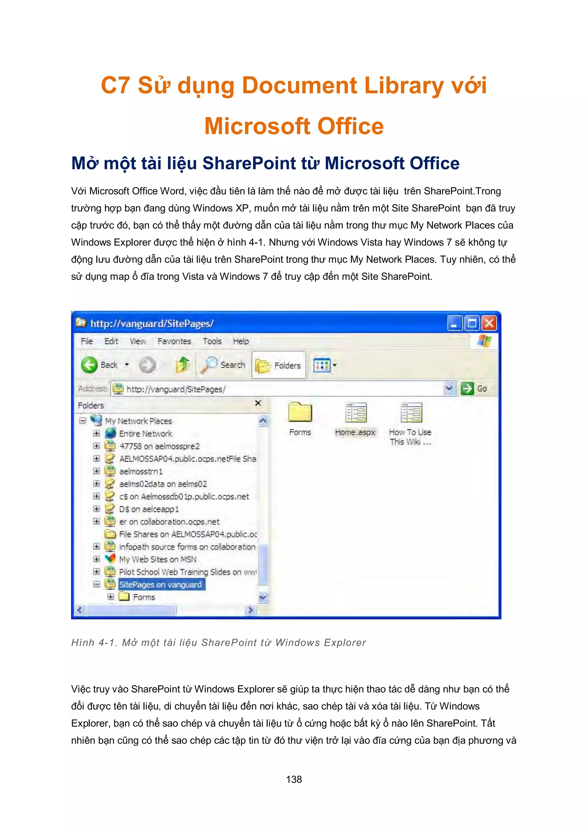 138
C7 Sử dụng Document Library với
Microsoft Office
Mở một tài liệu SharePoint từ Microsoft Office
Với Microsoft Office Word, việc đầu tiên là làm thế nào để mở được tài liệu trên SharePoint.Trong
trường hợp bạn đang dùng Windows XP, muốn mở tài liệu nằm trên một Site SharePoint bạn đã truy
cập trước đó, bạn có thể thấy một đường dẫn của tài liệu nằm trong thư mục My Network Places của
Windows Explorer được thể hiện ở hình 4-1. Nhưng với Windows Vista hay Windows 7 sẽ không tự
động lưu đường dẫn của tài liệu trên SharePoint trong thư mục My Network Places. Tuy nhiên, có thể
sử dụng map ổ đĩa trong Vista và Windows 7 để truy cập đến một Site SharePoint.
Hình 4-1. Mở một tài liệu SharePoint từ Windows Explorer
Việc truy vào SharePoint từ Windows Explorer sẽ giúp ta thực hiện thao tác dễ dàng như bạn có thể
đổi được tên tài liệu, di chuyển tài liệu đến nơi khác, sao chép tài và xóa tài liệu. Từ Windows
Explorer, bạn có thể sao chép và chuyển tài liệu từ ổ cứng hoặc bất kỳ ổ nào lên SharePoint. Tất
nhiên bạn cũng có thể sao chép các tập tin từ đó thư viện trở lại vào đĩa cứng của bạn địa phương và
 