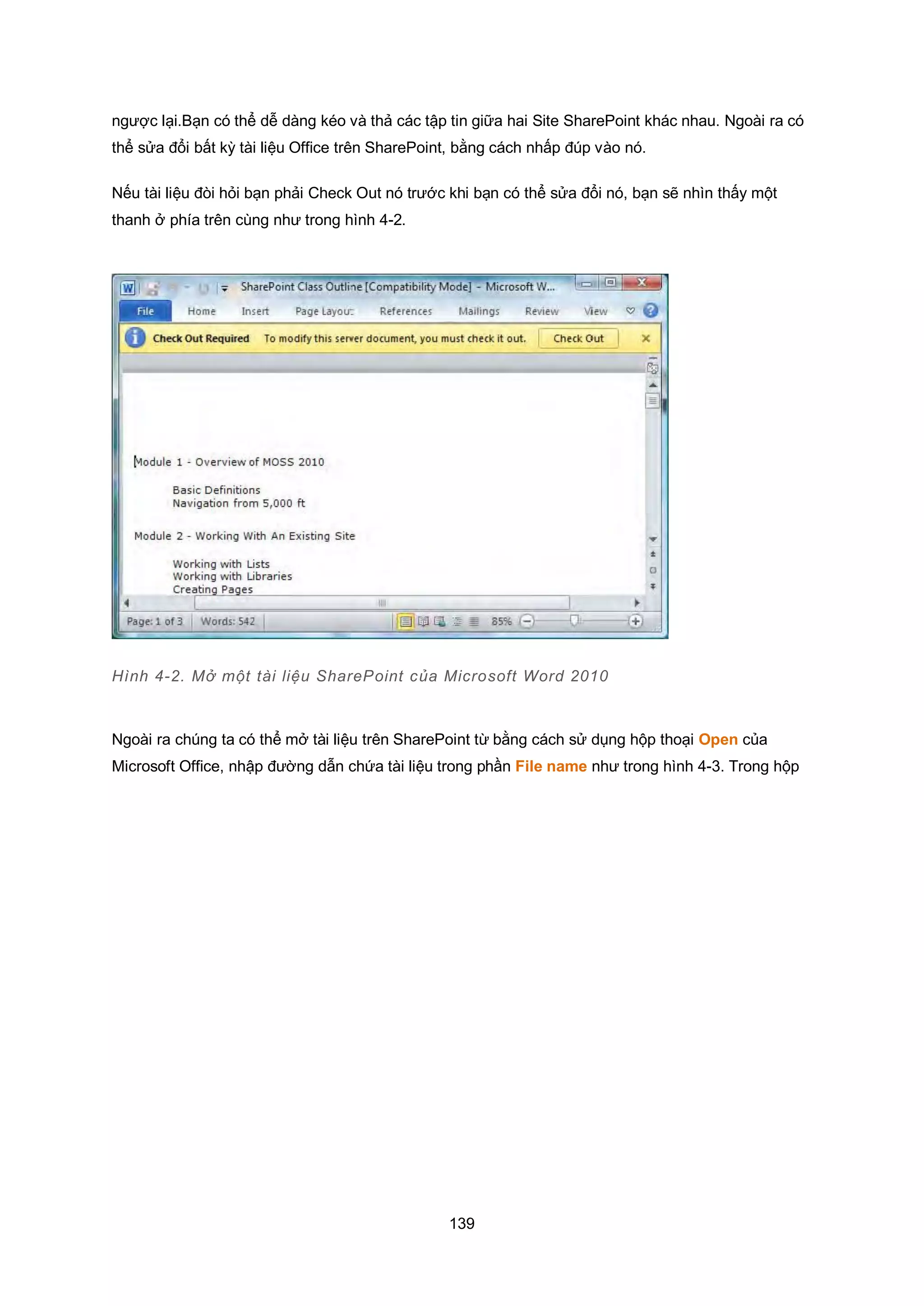 139
ngược lại.Bạn có thể dễ dàng kéo và thả các tập tin giữa hai Site SharePoint khác nhau. Ngoài ra có
thể sửa đổi bất kỳ tài liệu Office trên SharePoint, bằng cách nhấp đúp vào nó.
Nếu tài liệu đòi hỏi bạn phải Check Out nó trước khi bạn có thể sửa đổi nó, bạn sẽ nhìn thấy một
thanh ở phía trên cùng như trong hình 4-2.
Hình 4-2. Mở một tài liệu SharePoint của Microsoft Word 2010
Ngoài ra chúng ta có thể mở tài liệu trên SharePoint từ bằng cách sử dụng hộp thoại Open của
Microsoft Office, nhập đường dẫn chứa tài liệu trong phần File name như trong hình 4-3. Trong hộp
 