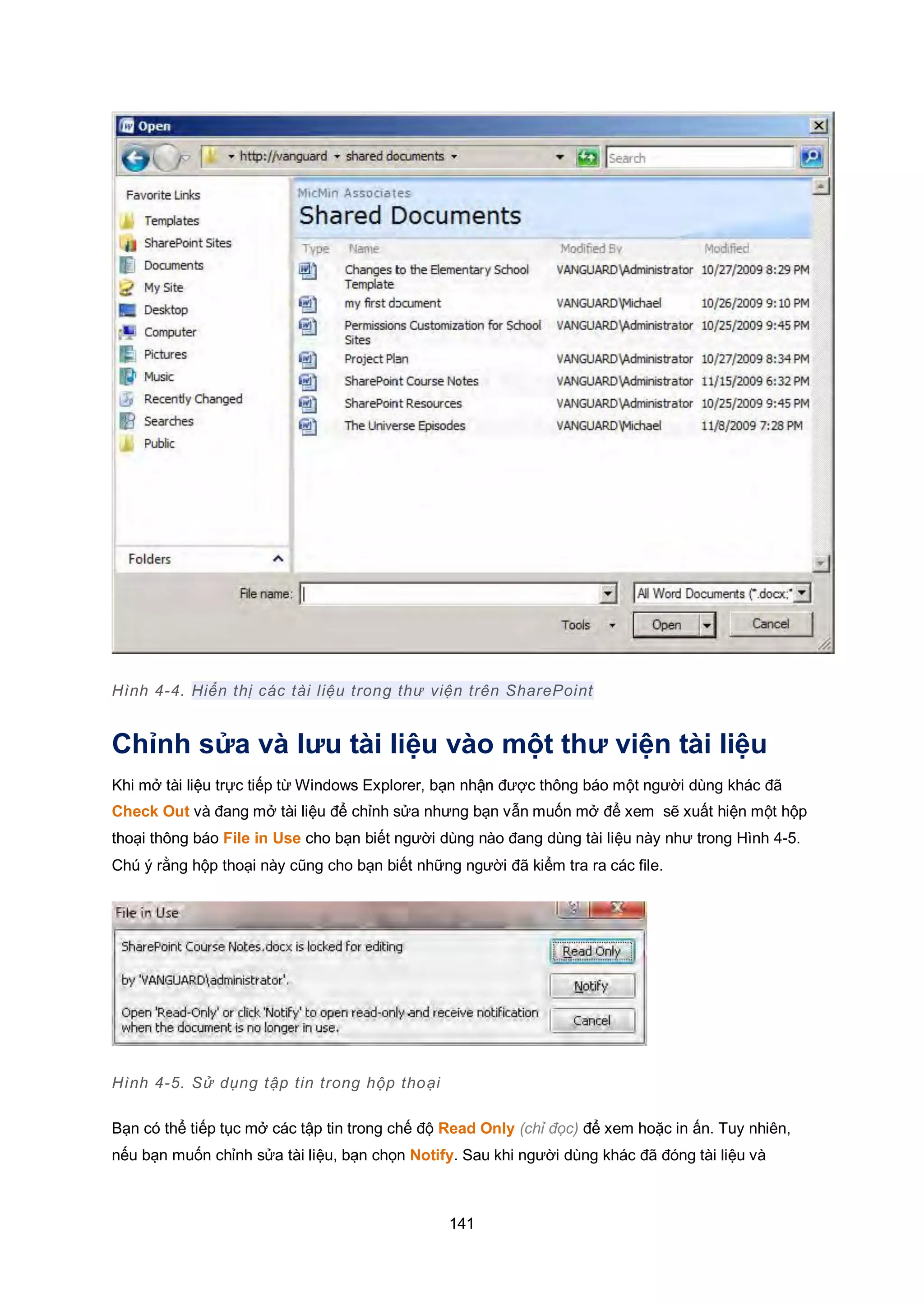 141
Hình 4-4. Hiển thị các tài liệu trong thư viện trên SharePoint
Chỉnh sửa và lưu tài liệu vào một thư viện tài liệu
Khi mở tài liệu trực tiếp từ Windows Explorer, bạn nhận được thông báo một người dùng khác đã
Check Out và đang mở tài liệu để chỉnh sửa nhưng bạn vẫn muốn mở để xem sẽ xuất hiện một hộp
thoại thông báo File in Use cho bạn biết người dùng nào đang dùng tài liệu này như trong Hình 4-5.
Chú ý rằng hộp thoại này cũng cho bạn biết những người đã kiểm tra ra các file.
Hình 4-5. Sử dụng tập tin trong hộp thoại
Bạn có thể tiếp tục mở các tập tin trong chế độ Read Only (chỉ đọc) để xem hoặc in ấn. Tuy nhiên,
nếu bạn muốn chỉnh sửa tài liệu, bạn chọn Notify. Sau khi người dùng khác đã đóng tài liệu và
 