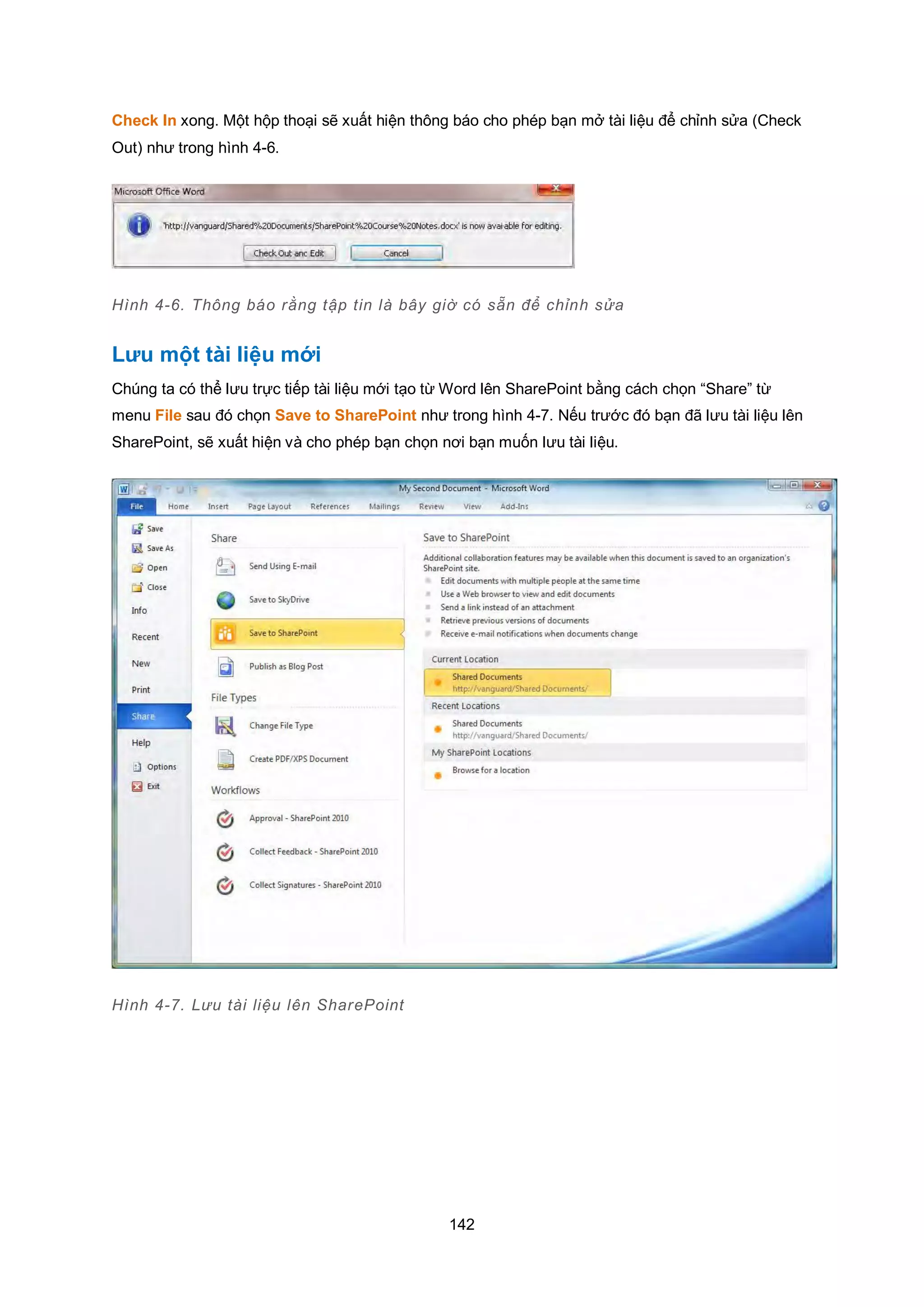 142
Check In xong. Một hộp thoại sẽ xuất hiện thông báo cho phép bạn mở tài liệu để chỉnh sửa (Check
Out) như trong hình 4-6.
Hình 4-6. Thông báo rằng tập tin là bây giờ có sẵn để chỉnh sửa
Lưu một tài liệu mới
Chúng ta có thể lưu trực tiếp tài liệu mới tạo từ Word lên SharePoint bằng cách chọn “Share” từ
menu File sau đó chọn Save to SharePoint như trong hình 4-7. Nếu trước đó bạn đã lưu tài liệu lên
SharePoint, sẽ xuất hiện và cho phép bạn chọn nơi bạn muốn lưu tài liệu.
Hình 4-7. Lưu tài liệu lên SharePoint
 