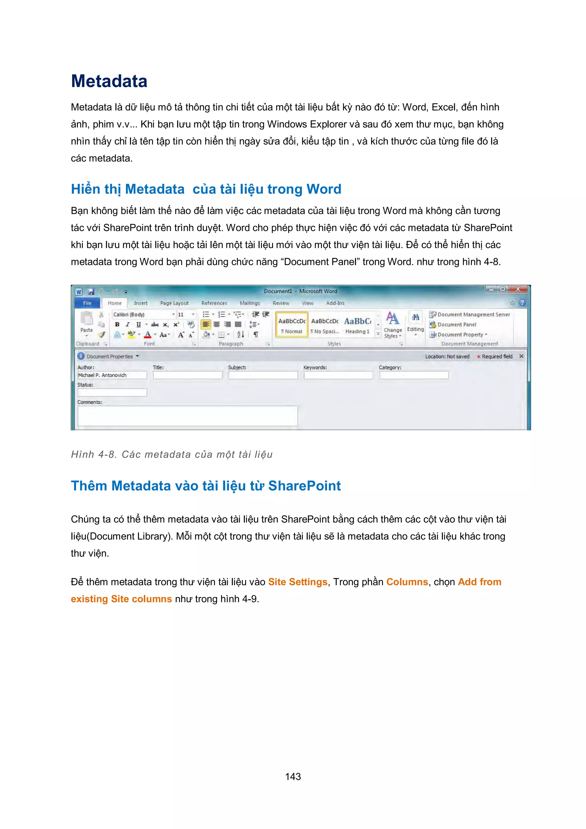 143
Metadata
Metadata là dữ liệu mô tả thông tin chi tiết của một tài liệu bất kỳ nào đó từ: Word, Excel, đến hình
ảnh, phim v.v... Khi bạn lưu một tập tin trong Windows Explorer và sau đó xem thư mục, bạn không
nhìn thấy chỉ là tên tập tin còn hiển thị ngày sửa đổi, kiểu tập tin , và kích thước của từng file đó là
các metadata.
Hiển thị Metadata của tài liệu trong Word
Bạn không biết làm thế nào để làm việc các metadata của tài liệu trong Word mà không cần tương
tác với SharePoint trên trình duyệt. Word cho phép thực hiện việc đó với các metadata từ SharePoint
khi bạn lưu một tài liệu hoặc tải lên một tài liệu mới vào một thư viện tài liệu. Để có thể hiển thị các
metadata trong Word bạn phải dùng chức năng “Document Panel” trong Word. như trong hình 4-8.
Hình 4-8. Các metadata của một tài liệu
Thêm Metadata vào tài liệu từ SharePoint
Chúng ta có thể thêm metadata vào tài liệu trên SharePoint bằng cách thêm các cột vào thư viện tài
liệu(Document Library). Mỗi một cột trong thư viện tài liệu sẽ là metadata cho các tài liệu khác trong
thư viện.
Để thêm metadata trong thư viện tài liệu vào Site Settings, Trong phần Columns, chọn Add from
existing Site columns như trong hình 4-9.
 