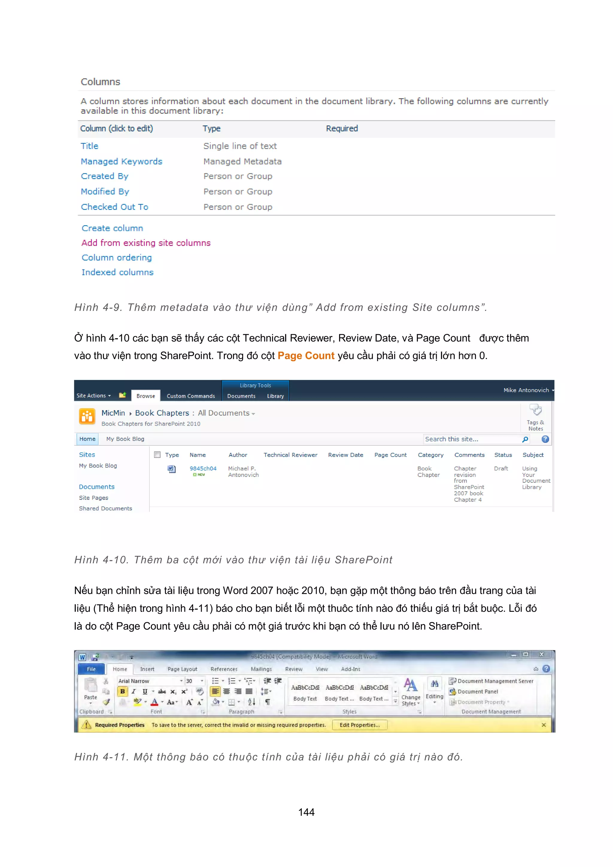 144
Hình 4-9. Thêm metadata vào thư viện dùng” Add from existing Site columns”.
Ở hình 4-10 các bạn sẽ thấy các cột Technical Reviewer, Review Date, và Page Count được thêm
vào thư viện trong SharePoint. Trong đó cột Page Count yêu cầu phải có giá trị lớn hơn 0.
Hình 4-10. Thêm ba cột mới vào thư viện tài liệu SharePoint
Nếu bạn chỉnh sửa tài liệu trong Word 2007 hoặc 2010, bạn gặp một thông báo trên đầu trang của tài
liệu (Thể hiện trong hình 4-11) báo cho bạn biết lỗi một thuôc tính nào đó thiếu giá trị bắt buộc. Lỗi đó
là do cột Page Count yêu cầu phải có một giá trước khi bạn có thể lưu nó lên SharePoint.
Hình 4-11. Một thông báo có thuộc tính của tài liệu phải có giá trị nào đó.
 
