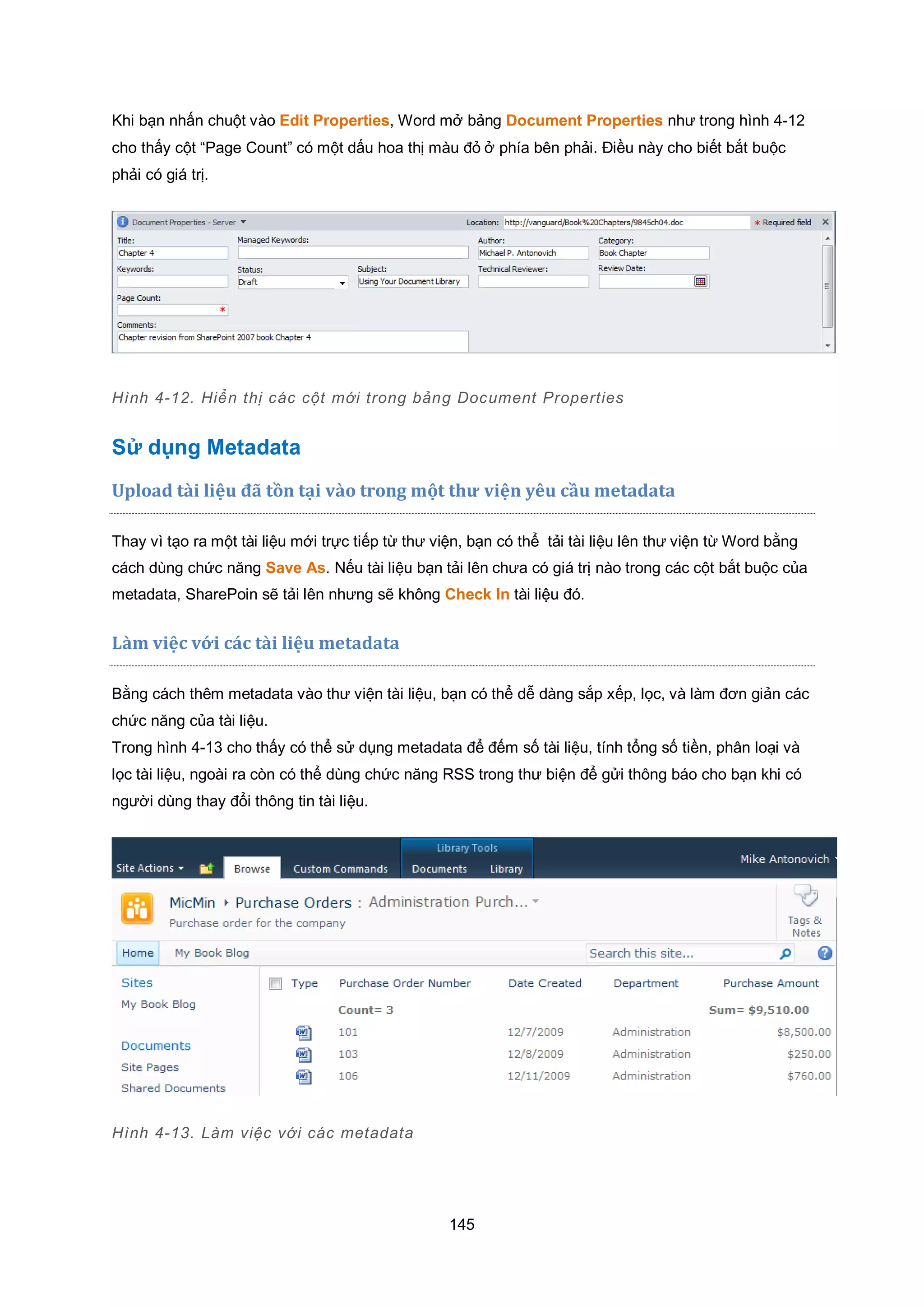 145
Khi bạn nhấn chuột vào Edit Properties, Word mở bảng Document Properties như trong hình 4-12
cho thấy cột “Page Count” có một dấu hoa thị màu đỏ ở phía bên phải. Điều này cho biết bắt buộc
phải có giá trị.
Hình 4-12. Hiển thị các cột mới trong bảng Document Properties
Sử dụng Metadata
Upload tài liệu đã tồn tại vào trong một thư viện yêu cầu metadata
Thay vì tạo ra một tài liệu mới trực tiếp từ thư viện, bạn có thể tải tài liệu lên thư viện từ Word bằng
cách dùng chức năng Save As. Nếu tài liệu bạn tải lên chưa có giá trị nào trong các cột bắt buộc của
metadata, SharePoin sẽ tải lên nhưng sẽ không Check In tài liệu đó.
L{m việc với c|c t{i liệu metadata
Bằng cách thêm metadata vào thư viện tài liệu, bạn có thể dễ dàng sắp xếp, lọc, và làm đơn giản các
chức năng của tài liệu.
Trong hình 4-13 cho thấy có thể sử dụng metadata để đếm số tài liệu, tính tổng số tiền, phân loại và
lọc tài liệu, ngoài ra còn có thể dùng chức năng RSS trong thư biện để gửi thông báo cho bạn khi có
người dùng thay đổi thông tin tài liệu.
Hình 4-13. Làm việc với các metadata
 