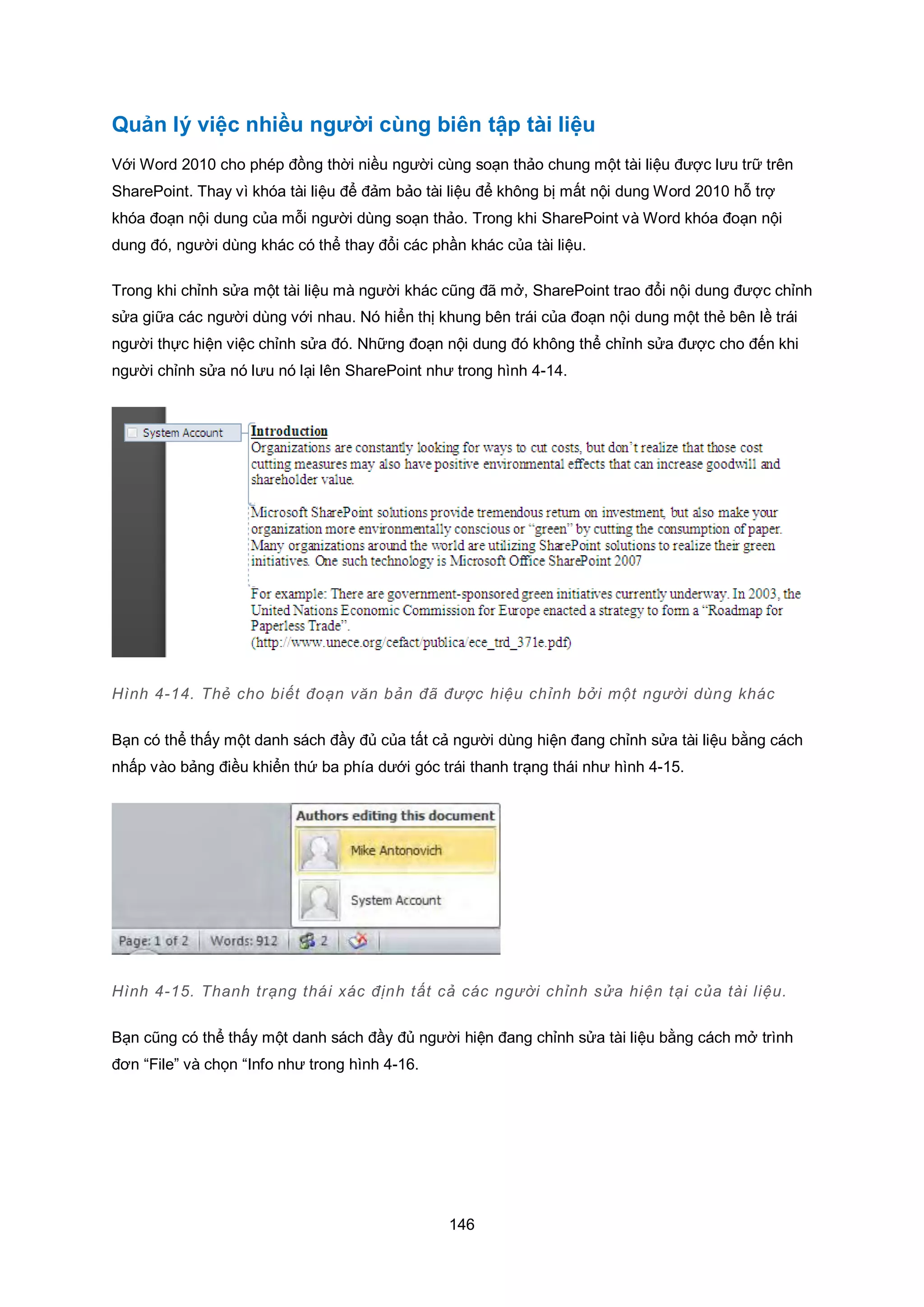 146
Quản lý việc nhiều người cùng biên tập tài liệu
Với Word 2010 cho phép đồng thời niều người cùng soạn thảo chung một tài liệu được lưu trữ trên
SharePoint. Thay vì khóa tài liệu để đảm bảo tài liệu để không bị mất nội dung Word 2010 hỗ trợ
khóa đoạn nội dung của mỗi người dùng soạn thảo. Trong khi SharePoint và Word khóa đoạn nội
dung đó, người dùng khác có thể thay đổi các phần khác của tài liệu.
Trong khi chỉnh sửa một tài liệu mà người khác cũng đã mở, SharePoint trao đổi nội dung được chỉnh
sửa giữa các người dùng với nhau. Nó hiển thị khung bên trái của đoạn nội dung một thẻ bên lề trái
người thực hiện việc chỉnh sửa đó. Những đoạn nội dung đó không thể chỉnh sửa được cho đến khi
người chỉnh sửa nó lưu nó lại lên SharePoint như trong hình 4-14.
Hình 4-14. Thẻ cho biết đoạn văn bản đã được hiệu chỉnh bởi một người dùng khác
Bạn có thể thấy một danh sách đầy đủ của tất cả người dùng hiện đang chỉnh sửa tài liệu bằng cách
nhấp vào bảng điều khiển thứ ba phía dưới góc trái thanh trạng thái như hình 4-15.
Hình 4-15. Thanh trạng thái xác định tất cả các người chỉnh sửa hiện tại của tài liệu.
Bạn cũng có thể thấy một danh sách đầy đủ người hiện đang chỉnh sửa tài liệu bằng cách mở trình
đơn “File” và chọn “Info như trong hình 4-16.
 