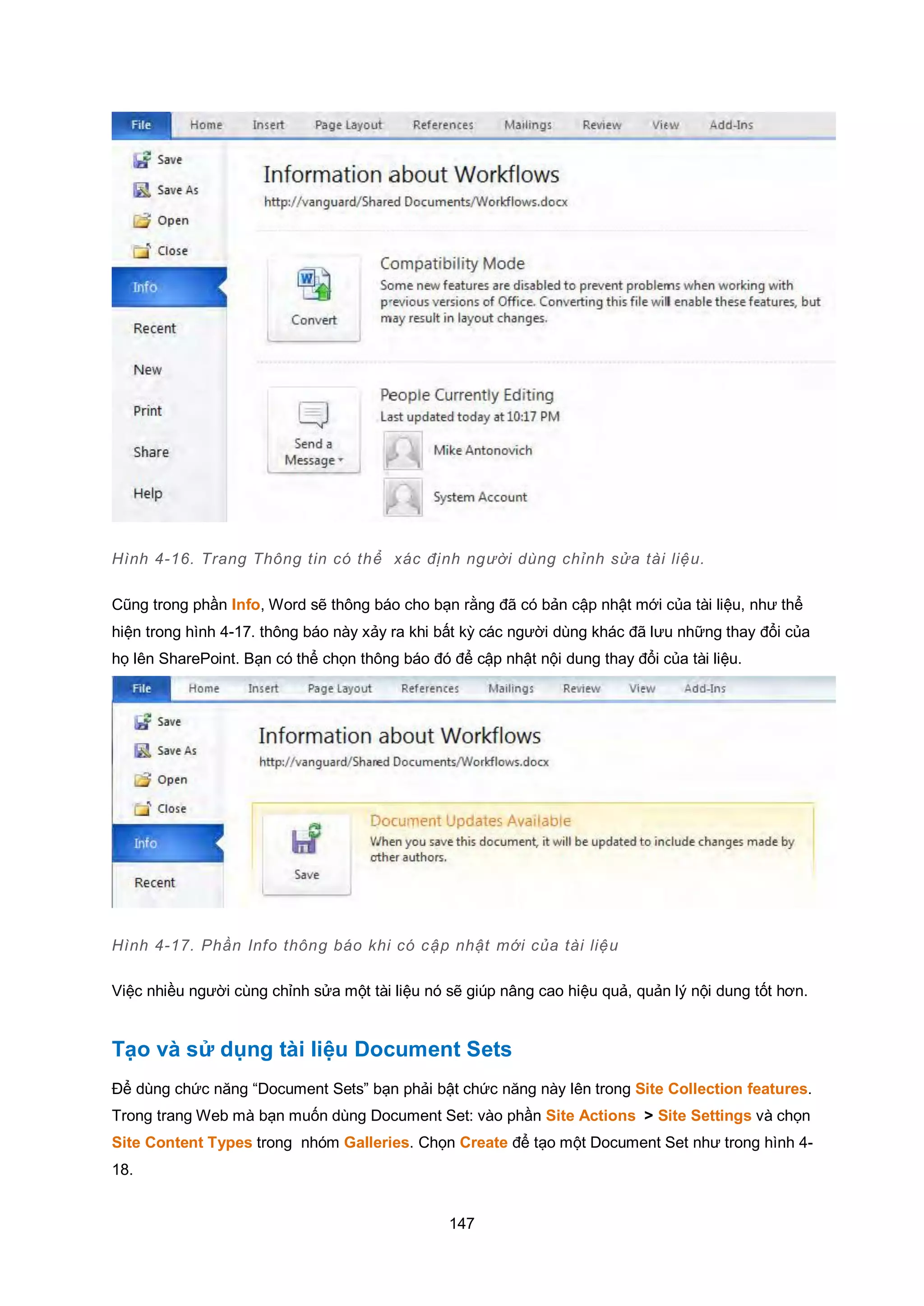 147
Hình 4-16. Trang Thông tin có thể xác định người dùng chỉnh sửa tài liệu.
Cũng trong phần Info, Word sẽ thông báo cho bạn rằng đã có bản cập nhật mới của tài liệu, như thể
hiện trong hình 4-17. thông báo này xảy ra khi bất kỳ các người dùng khác đã lưu những thay đổi của
họ lên SharePoint. Bạn có thể chọn thông báo đó để cập nhật nội dung thay đổi của tài liệu.
Hình 4-17. Phần Info thông báo khi có cập nhật mới của tài liệu
Việc nhiều người cùng chỉnh sửa một tài liệu nó sẽ giúp nâng cao hiệu quả, quản lý nội dung tốt hơn.
Tạo và sử dụng tài liệu Document Sets
Để dùng chức năng “Document Sets” bạn phải bật chức năng này lên trong Site Collection features.
Trong trang Web mà bạn muốn dùng Document Set: vào phần Site Actions > Site Settings và chọn
Site Content Types trong nhóm Galleries. Chọn Create để tạo một Document Set như trong hình 4-
18.
 