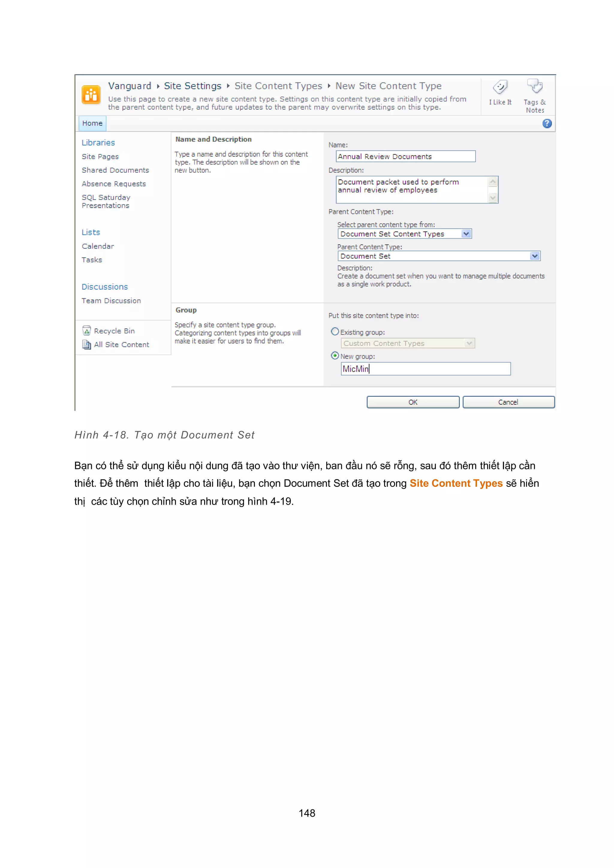 148
Hình 4-18. Tạo một Document Set
Bạn có thể sử dụng kiểu nội dung đã tạo vào thư viện, ban đầu nó sẽ rỗng, sau đó thêm thiết lập cần
thiết. Để thêm thiết lập cho tài liệu, bạn chọn Document Set đã tạo trong Site Content Types sẽ hiển
thị các tùy chọn chỉnh sửa như trong hình 4-19.
 