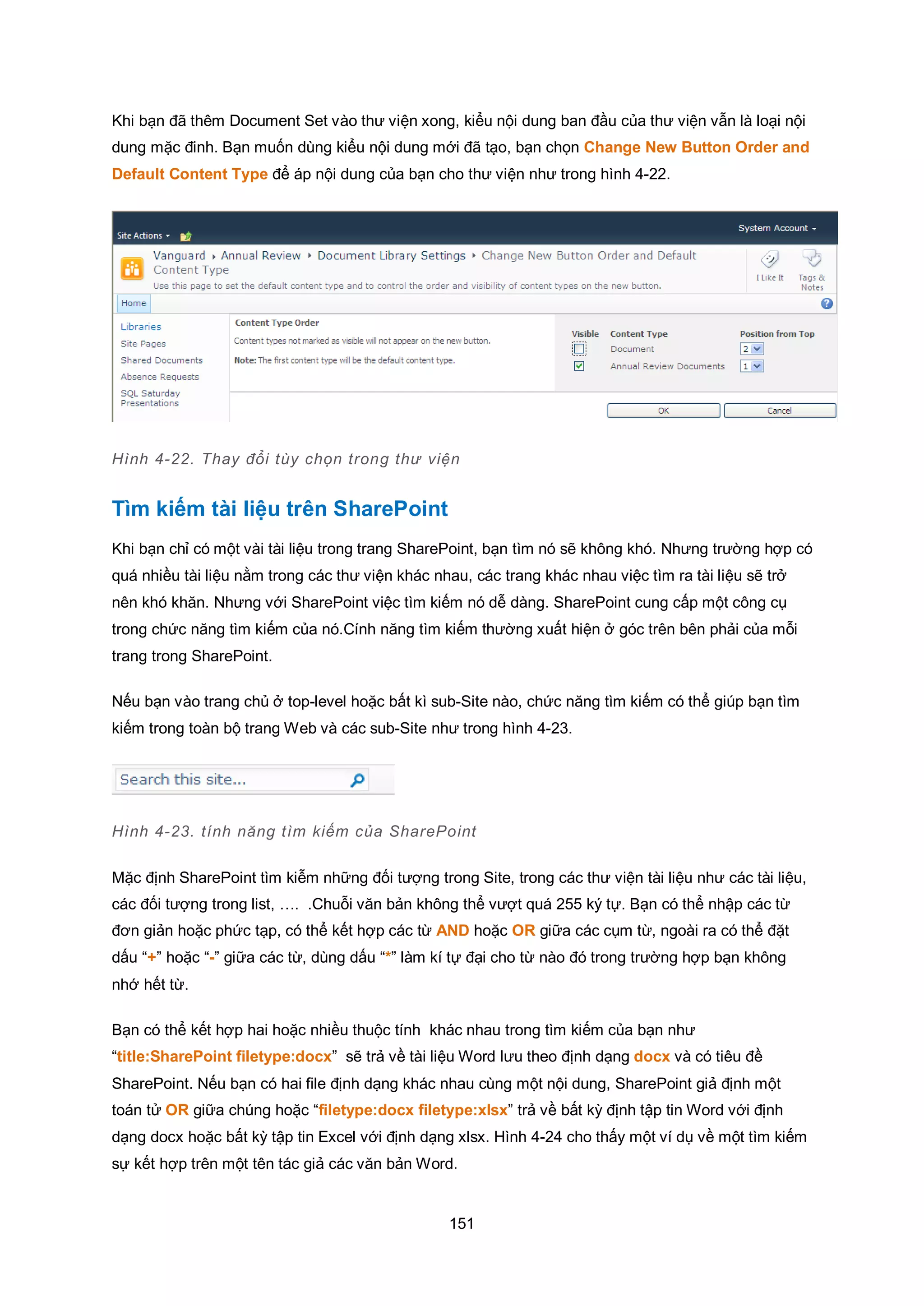 151
Khi bạn đã thêm Document Set vào thư viện xong, kiểu nội dung ban đầu của thư viện vẫn là loại nội
dung mặc đinh. Bạn muốn dùng kiểu nội dung mới đã tạo, bạn chọn Change New Button Order and
Default Content Type để áp nội dung của bạn cho thư viện như trong hình 4-22.
Hình 4-22. Thay đổi tùy chọn trong thư viện
Tìm kiếm tài liệu trên SharePoint
Khi bạn chỉ có một vài tài liệu trong trang SharePoint, bạn tìm nó sẽ không khó. Nhưng trường hợp có
quá nhiều tài liệu nằm trong các thư viện khác nhau, các trang khác nhau việc tìm ra tài liệu sẽ trở
nên khó khăn. Nhưng với SharePoint việc tìm kiếm nó dễ dàng. SharePoint cung cấp một công cụ
trong chức năng tìm kiếm của nó.Cính năng tìm kiếm thường xuất hiện ở góc trên bên phải của mỗi
trang trong SharePoint.
Nếu bạn vào trang chủ ở top-level hoặc bất kì sub-Site nào, chức năng tìm kiếm có thể giúp bạn tìm
kiếm trong toàn bộ trang Web và các sub-Site như trong hình 4-23.
Hình 4-23. tính năng tìm kiếm của SharePoint
Mặc định SharePoint tìm kiễm những đối tượng trong Site, trong các thư viện tài liệu như các tài liệu,
các đối tượng trong list, …. .Chuỗi văn bản không thể vượt quá 255 ký tự. Bạn có thể nhập các từ
đơn giản hoặc phức tạp, có thể kết hợp các từ AND hoặc OR giữa các cụm từ, ngoài ra có thể đặt
dấu “+” hoặc “-” giữa các từ, dùng dấu “*” làm kí tự đại cho từ nào đó trong trường hợp bạn không
nhớ hết từ.
Bạn có thể kết hợp hai hoặc nhiều thuộc tính khác nhau trong tìm kiếm của bạn như
“title:SharePoint filetype:docx” sẽ trả về tài liệu Word lưu theo định dạng docx và có tiêu đề
SharePoint. Nếu bạn có hai file định dạng khác nhau cùng một nội dung, SharePoint giả định một
toán tử OR giữa chúng hoặc “filetype:docx filetype:xlsx” trả về bất kỳ định tập tin Word với định
dạng docx hoặc bất kỳ tập tin Excel với định dạng xlsx. Hình 4-24 cho thấy một ví dụ về một tìm kiếm
sự kết hợp trên một tên tác giả các văn bản Word.
 