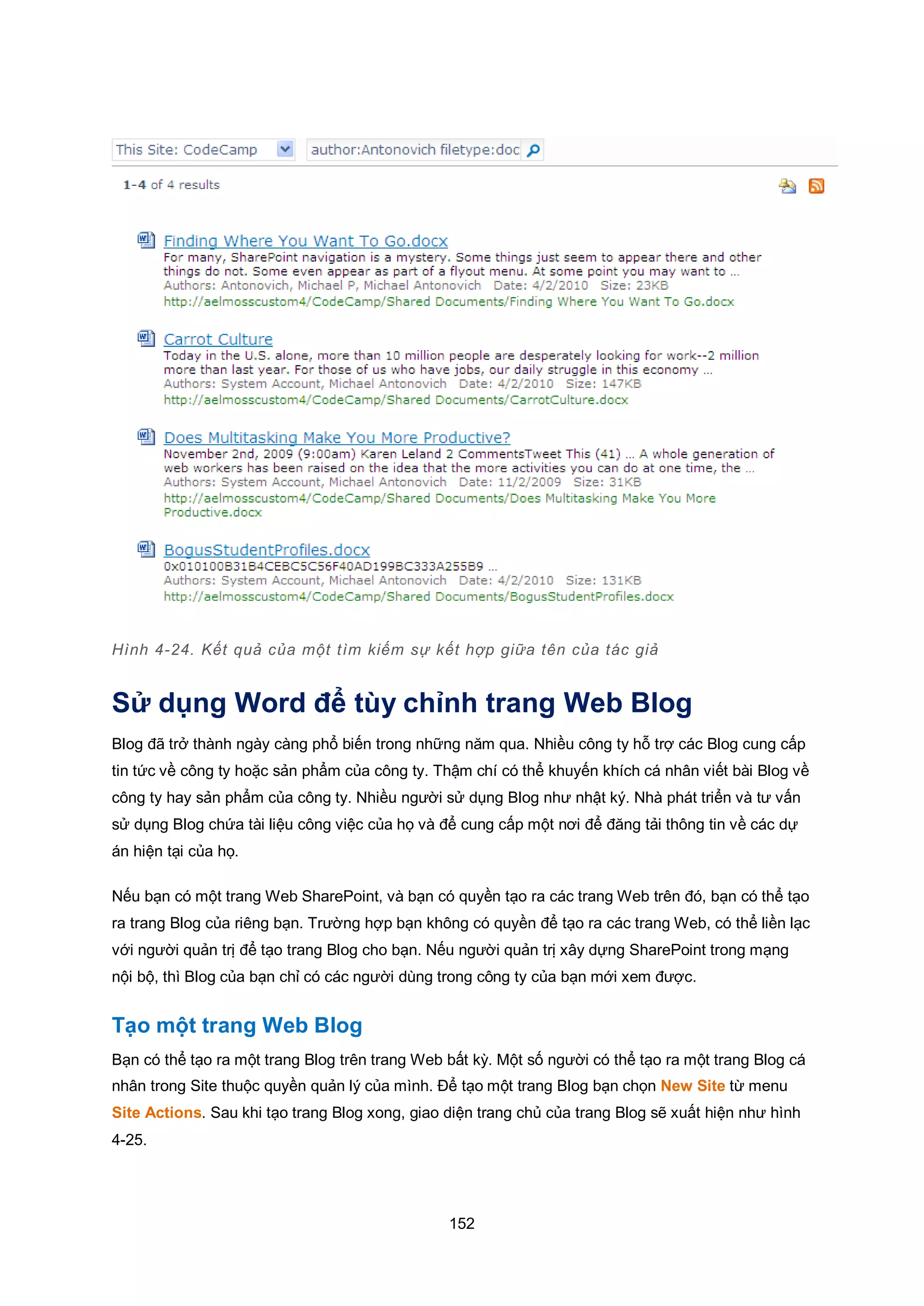 152
Hình 4-24. Kết quả của một tìm kiếm sự kết hợp giữa tên của tác giả
Sử dụng Word để tùy chỉnh trang Web Blog
Blog đã trở thành ngày càng phổ biến trong những năm qua. Nhiều công ty hỗ trợ các Blog cung cấp
tin tức về công ty hoặc sản phẩm của công ty. Thậm chí có thể khuyến khích cá nhân viết bài Blog về
công ty hay sản phẩm của công ty. Nhiều người sử dụng Blog như nhật ký. Nhà phát triển và tư vấn
sử dụng Blog chứa tài liệu công việc của họ và để cung cấp một nơi để đăng tải thông tin về các dự
án hiện tại của họ.
Nếu bạn có một trang Web SharePoint, và bạn có quyền tạo ra các trang Web trên đó, bạn có thể tạo
ra trang Blog của riêng bạn. Trường hợp bạn không có quyền để tạo ra các trang Web, có thể liền lạc
với người quản trị để tạo trang Blog cho bạn. Nếu người quản trị xây dựng SharePoint trong mạng
nội bộ, thì Blog của bạn chỉ có các người dùng trong công ty của bạn mới xem được.
Tạo một trang Web Blog
Bạn có thể tạo ra một trang Blog trên trang Web bất kỳ. Một số người có thể tạo ra một trang Blog cá
nhân trong Site thuộc quyền quản lý của mình. Để tạo một trang Blog bạn chọn New Site từ menu
Site Actions. Sau khi tạo trang Blog xong, giao diện trang chủ của trang Blog sẽ xuất hiện như hình
4-25.
 