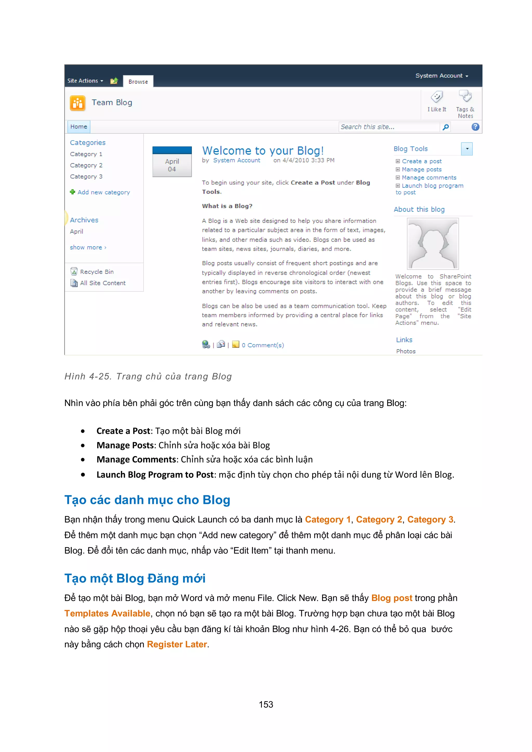 153
Hình 4-25. Trang chủ của trang Blog
Nhìn vào phía bên phải góc trên cùng bạn thấy danh sách các công cụ của trang Blog:
 Create a Post: Tạo một bài Blog mới
 Manage Posts: Chỉnh sửa hoặc xóa bài Blog
 Manage Comments: Chỉnh sửa hoặc xóa các bình luận
 Launch Blog Program to Post: mặc định tùy chọn cho phép tải nội dung từ Word lên Blog.
Tạo các danh mục cho Blog
Bạn nhận thấy trong menu Quick Launch có ba danh mục là Category 1, Category 2, Category 3.
Để thêm một danh mục bạn chọn “Add new category” để thêm một danh mục để phân loại các bài
Blog. Để đổi tên các danh mục, nhấp vào “Edit Item” tại thanh menu.
Tạo một Blog Đăng mới
Để tạo một bài Blog, bạn mở Word và mở menu File. Click New. Bạn sẽ thấy Blog post trong phần
Templates Available, chọn nó bạn sẽ tạo ra một bài Blog. Trường hợp bạn chưa tạo một bài Blog
nào sẽ gặp hộp thoại yêu cầu bạn đăng kí tài khoản Blog như hình 4-26. Bạn có thể bỏ qua bước
này bằng cách chọn Register Later.
 