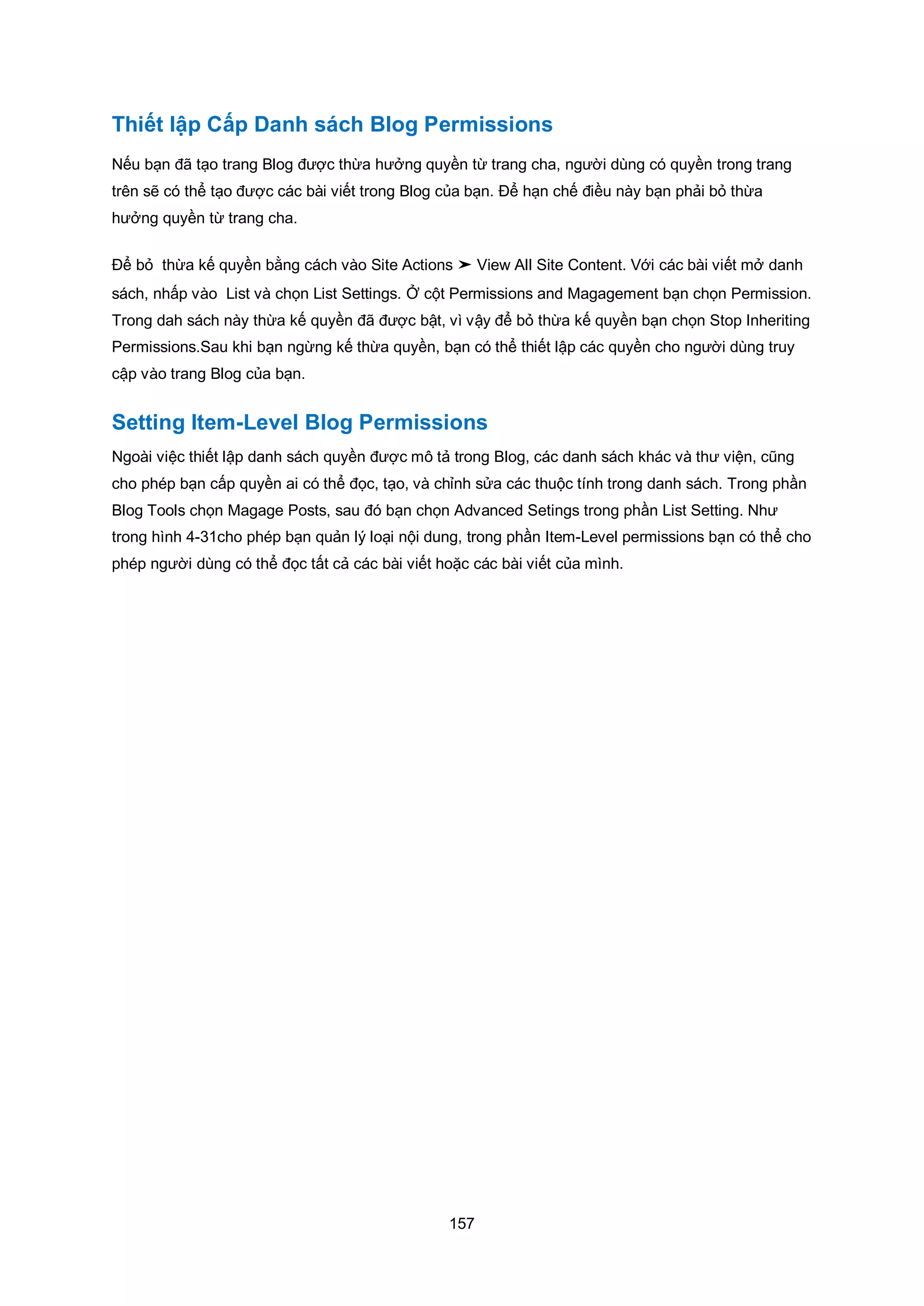 157
Thiết lập Cấp Danh sách Blog Permissions
Nếu bạn đã tạo trang Blog được thừa hưởng quyền từ trang cha, người dùng có quyền trong trang
trên sẽ có thể tạo được các bài viết trong Blog của bạn. Để hạn chế điều này bạn phải bỏ thừa
hưởng quyền từ trang cha.
Để bỏ thừa kế quyền bằng cách vào Site Actions ➤ View All Site Content. Với các bài viết mở danh
sách, nhấp vào List và chọn List Settings. Ở cột Permissions and Magagement bạn chọn Permission.
Trong dah sách này thừa kế quyền đã được bật, vì vậy để bỏ thừa kế quyền bạn chọn Stop Inheriting
Permissions.Sau khi bạn ngừng kế thừa quyền, bạn có thể thiết lập các quyền cho người dùng truy
cập vào trang Blog của bạn.
Setting Item-Level Blog Permissions
Ngoài việc thiết lập danh sách quyền được mô tả trong Blog, các danh sách khác và thư viện, cũng
cho phép bạn cấp quyền ai có thể đọc, tạo, và chỉnh sửa các thuộc tính trong danh sách. Trong phần
Blog Tools chọn Magage Posts, sau đó bạn chọn Advanced Setings trong phần List Setting. Như
trong hình 4-31cho phép bạn quản lý loại nội dung, trong phần Item-Level permissions bạn có thể cho
phép người dùng có thể đọc tất cả các bài viết hoặc các bài viết của mình.
 