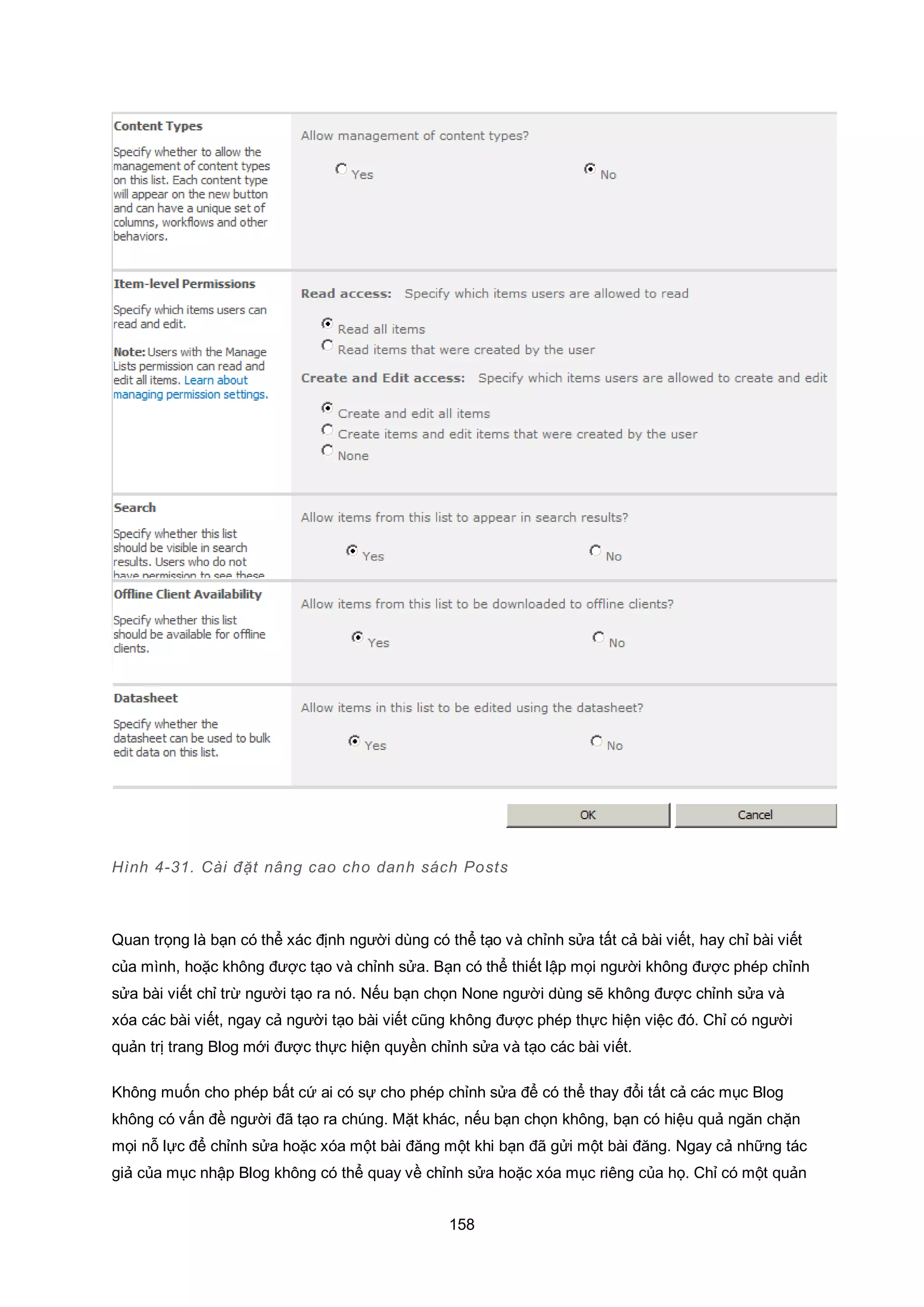 158
Hình 4-31. Cài đặt nâng cao cho danh sách Posts
Quan trọng là bạn có thể xác định người dùng có thể tạo và chỉnh sửa tất cả bài viết, hay chỉ bài viết
của mình, hoặc không được tạo và chỉnh sửa. Bạn có thể thiết lập mọi người không được phép chỉnh
sửa bài viết chỉ trừ người tạo ra nó. Nếu bạn chọn None người dùng sẽ không được chỉnh sửa và
xóa các bài viết, ngay cả người tạo bài viết cũng không được phép thực hiện việc đó. Chỉ có người
quản trị trang Blog mới được thực hiện quyền chỉnh sửa và tạo các bài viết.
Không muốn cho phép bất cứ ai có sự cho phép chỉnh sửa để có thể thay đổi tất cả các mục Blog
không có vấn đề người đã tạo ra chúng. Mặt khác, nếu bạn chọn không, bạn có hiệu quả ngăn chặn
mọi nỗ lực để chỉnh sửa hoặc xóa một bài đăng một khi bạn đã gửi một bài đăng. Ngay cả những tác
giả của mục nhập Blog không có thể quay về chỉnh sửa hoặc xóa mục riêng của họ. Chỉ có một quản
 