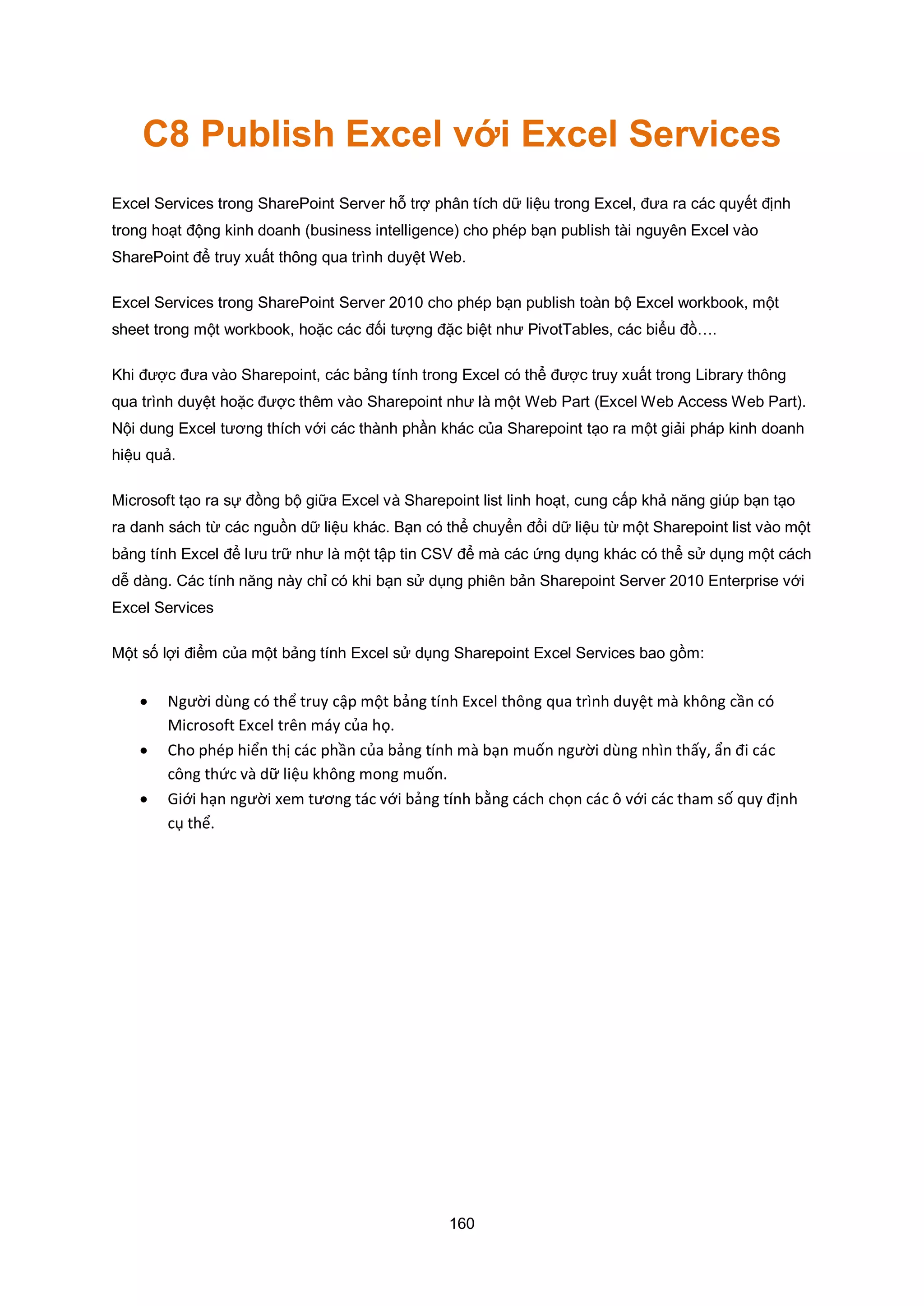 160
C8 Publish Excel với Excel Services
Excel Services trong SharePoint Server hỗ trợ phân tích dữ liệu trong Excel, đưa ra các quyết định
trong hoạt động kinh doanh (business intelligence) cho phép bạn publish tài nguyên Excel vào
SharePoint để truy xuất thông qua trình duyệt Web.
Excel Services trong SharePoint Server 2010 cho phép bạn publish toàn bộ Excel workbook, một
sheet trong một workbook, hoặc các đối tượng đặc biệt như PivotTables, các biểu đồ….
Khi được đưa vào Sharepoint, các bảng tính trong Excel có thể được truy xuất trong Library thông
qua trình duyệt hoặc được thêm vào Sharepoint như là một Web Part (Excel Web Access Web Part).
Nội dung Excel tương thích với các thành phần khác của Sharepoint tạo ra một giải pháp kinh doanh
hiệu quả.
Microsoft tạo ra sự đồng bộ giữa Excel và Sharepoint list linh hoạt, cung cấp khả năng giúp bạn tạo
ra danh sách từ các nguồn dữ liệu khác. Bạn có thể chuyển đổi dữ liệu từ một Sharepoint list vào một
bảng tính Excel để lưu trữ như là một tập tin CSV để mà các ứng dụng khác có thể sử dụng một cách
dễ dàng. Các tính năng này chỉ có khi bạn sử dụng phiên bản Sharepoint Server 2010 Enterprise với
Excel Services
Một số lợi điểm của một bảng tính Excel sử dụng Sharepoint Excel Services bao gồm:
 Người dùng có thể truy cập một bảng tính xcel thông qua trình duyệt mà không cần có
Microsoft xcel trên máy của họ.
 Cho phép hiển thị các phần của bảng tính mà bạn muốn người dùng nhìn thấy, ẩn đi các
công thức và dữ liệu không mong muốn.
 iới hạn người xem tương tác với bảng tính b ng cách chọn các ô với các tham số quy định
cụ thể.
 
