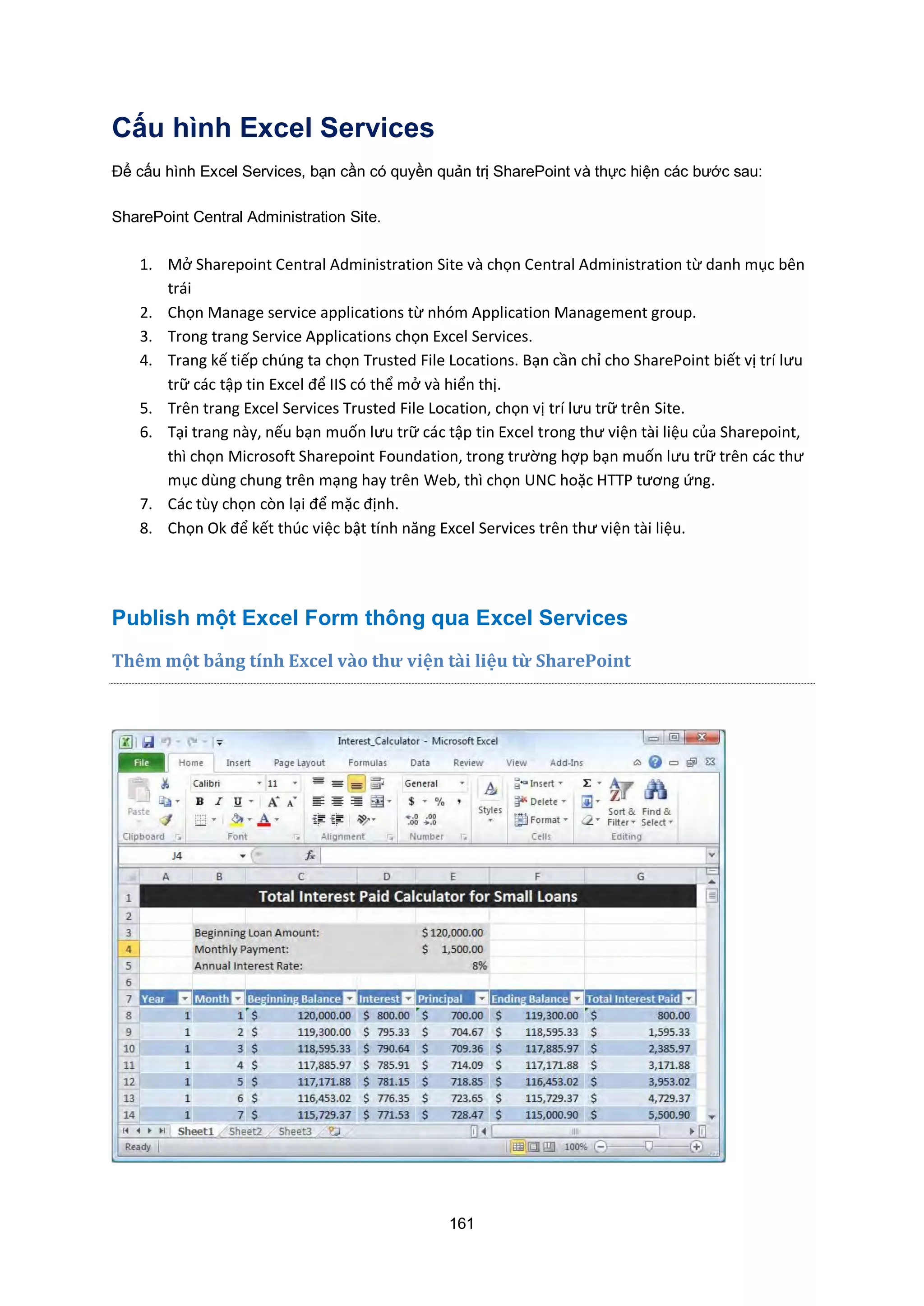 161
Cấu hình Excel Services
Để cấu hình Excel Services, bạn cần có quyền quản trị SharePoint và thực hiện các bước sau:
SharePoint Central Administration Site.
1. Mở Sharepoint Central Administration Site và chọn Central Administration từ danh mục bên
trái
2. Chọn Manage service applications từ nhóm Application Management group.
3. Trong trang Service Applications chọn xcel Services.
4. Trang kế tiếp chúng ta chọn Trusted ile Locations. Bạn cần chỉ cho SharePoint biết vị trí lưu
trữ các tập tin xcel để IIS có thể mở và hiển thị.
5. Trên trang xcel Services Trusted ile Location, chọn vị trí lưu trữ trên Site.
6. Tại trang này, nếu bạn muốn lưu trữ các tập tin xcel trong thư viện tài liệu của Sharepoint,
thì chọn Microsoft Sharepoint oundation, trong trường hợp bạn muốn lưu trữ trên các thư
mục dùng chung trên mạng hay trên Web, thì chọn NC hoặc TTP tương ứng.
7. Các tùy chọn còn lại để mặc định.
8. Chọn Ok để kết thúc việc bật tính năng xcel Services trên thư viện tài liệu.
Publish một Excel Form thông qua Excel Services
Thêm một ảng t nh cel v{o thư viện tài liệu từ SharePoint
 