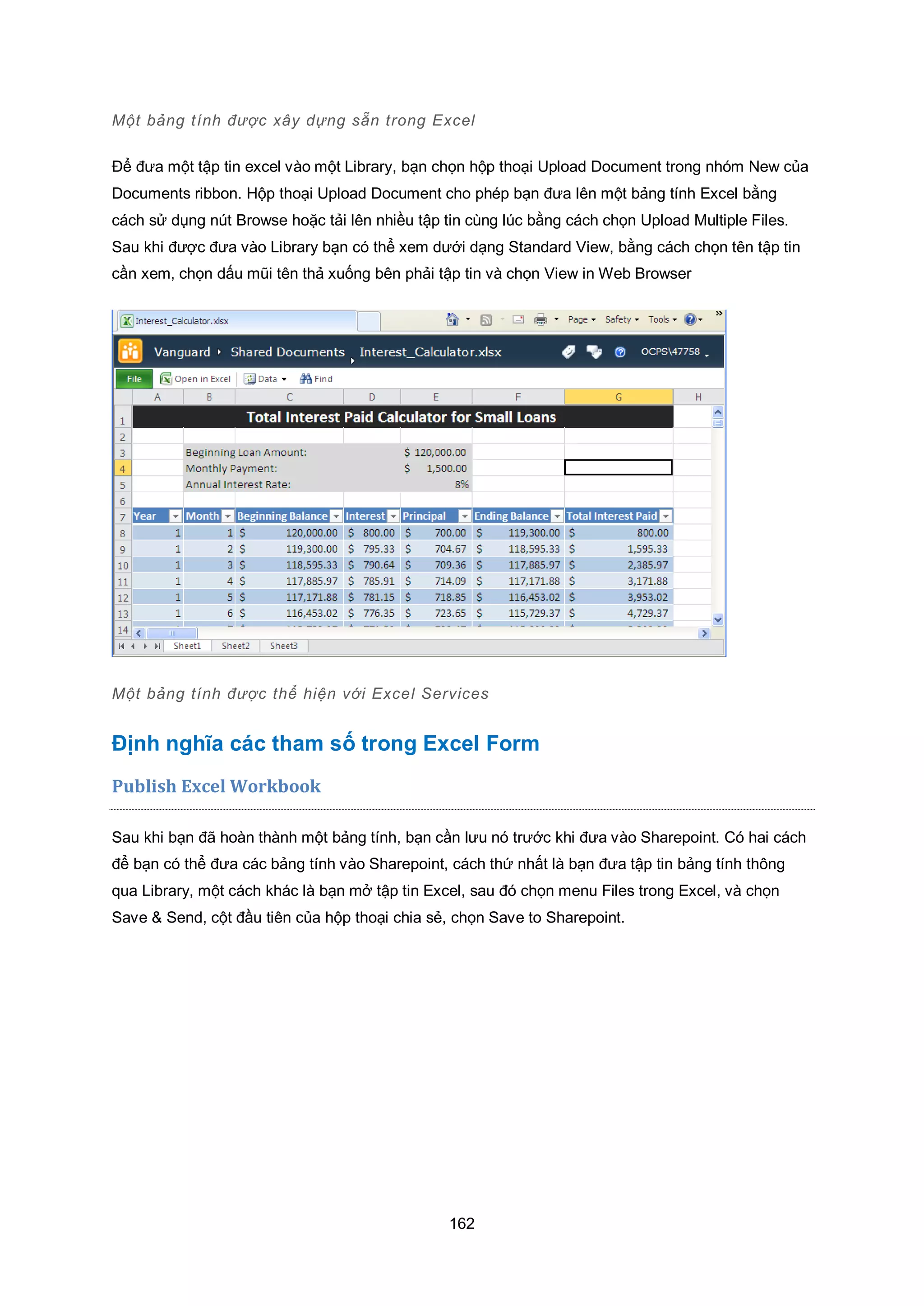 162
Một bảng tính được x y dựng sẵn trong Excel
Để đưa một tập tin excel vào một Library, bạn chọn hộp thoại Upload Document trong nhóm New của
Documents ribbon. Hộp thoại Upload Document cho phép bạn đưa lên một bảng tính Excel bằng
cách sử dụng nút Browse hoặc tải lên nhiều tập tin cùng lúc bằng cách chọn Upload Multiple Files.
Sau khi được đưa vào Library bạn có thể xem dưới dạng Standard View, bằng cách chọn tên tập tin
cần xem, chọn dấu mũi tên thả xuống bên phải tập tin và chọn View in Web Browser
Một bảng tính được thể hiện với Excel Services
Định nghĩa các tham số trong Excel Form
Publish Excel Workbook
Sau khi bạn đã hoàn thành một bảng tính, bạn cần lưu nó trước khi đưa vào Sharepoint. Có hai cách
để bạn có thể đưa các bảng tính vào Sharepoint, cách thứ nhất là bạn đưa tập tin bảng tính thông
qua Library, một cách khác là bạn mở tập tin Excel, sau đó chọn menu Files trong Excel, và chọn
Save & Send, cột đầu tiên của hộp thoại chia sẻ, chọn Save to Sharepoint.
 