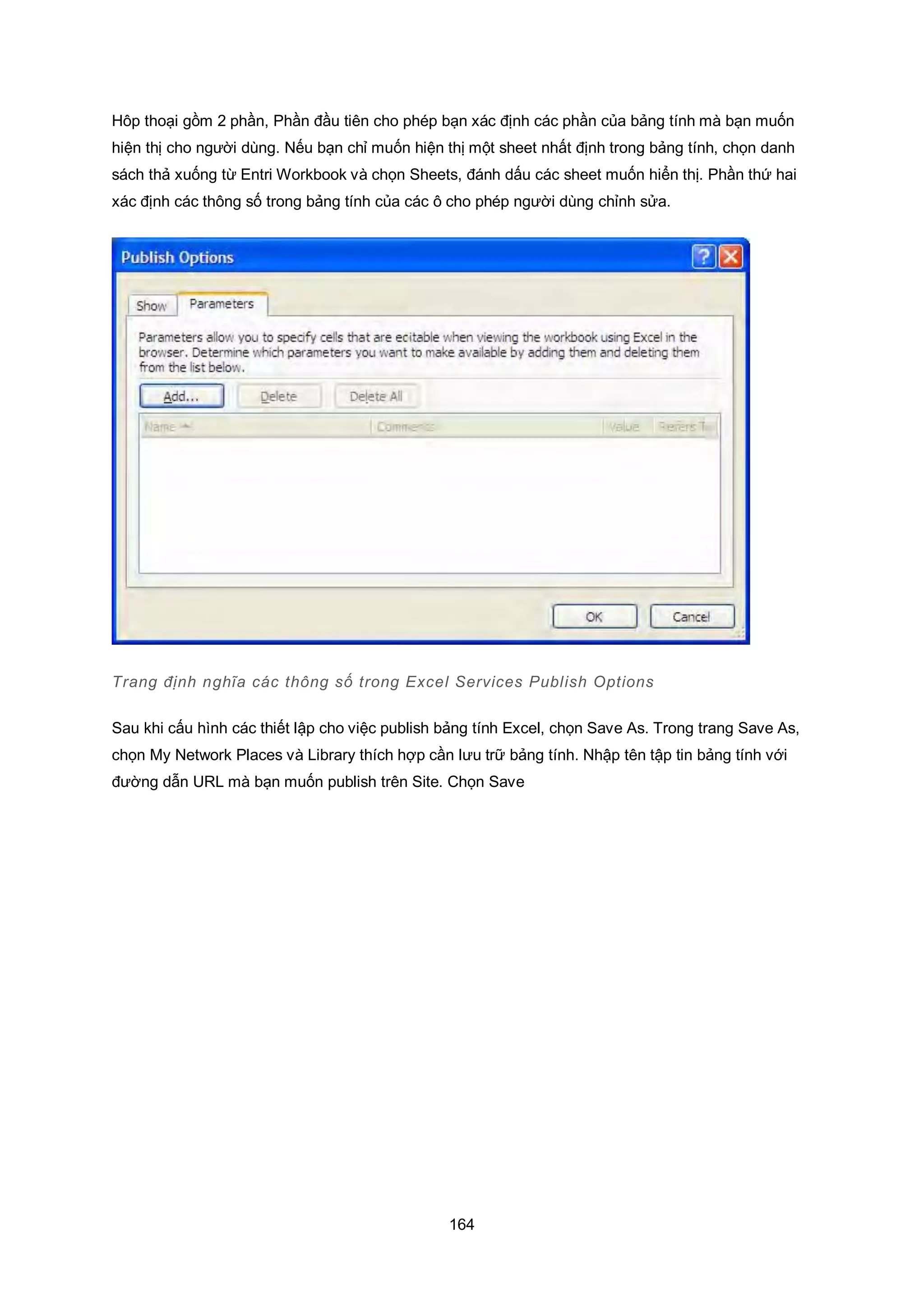 164
Hôp thoại gồm 2 phần, Phần đầu tiên cho phép bạn xác định các phần của bảng tính mà bạn muốn
hiện thị cho người dùng. Nếu bạn chỉ muốn hiện thị một sheet nhất định trong bảng tính, chọn danh
sách thả xuống từ Entri Workbook và chọn Sheets, đánh dấu các sheet muốn hiển thị. Phần thứ hai
xác định các thông số trong bảng tính của các ô cho phép người dùng chỉnh sửa.
Trang định nghĩa các thông số trong Excel Services Publish ptions
Sau khi cấu hình các thiết lập cho việc publish bảng tính Excel, chọn Save As. Trong trang Save As,
chọn My Network Places và Library thích hợp cần lưu trữ bảng tính. Nhập tên tập tin bảng tính với
đường dẫn URL mà bạn muốn publish trên Site. Chọn Save
 