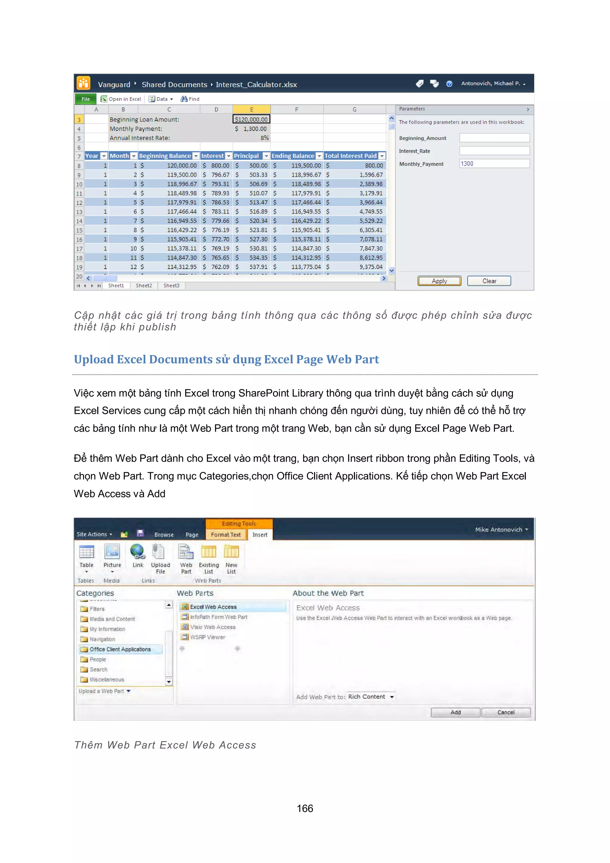 166
Cập nhật các giá trị trong bảng tính thông qua các thông số được phép chỉnh sửa được
thiết lập khi publish
Upload Excel Documents sử dụng Excel Page Web Part
Việc xem một bảng tính Excel trong SharePoint Library thông qua trình duyệt bằng cách sử dụng
Excel Services cung cấp một cách hiển thị nhanh chóng đến người dùng, tuy nhiên để có thể hỗ trợ
các bảng tính như là một Web Part trong một trang Web, bạn cần sử dụng Excel Page Web Part.
Để thêm Web Part dành cho Excel vào một trang, bạn chọn Insert ribbon trong phần Editing Tools, và
chọn Web Part. Trong mục Categories,chọn Office Client Applications. Kế tiếp chọn Web Part Excel
Web Access và Add
Thêm Web Part Excel Web Access
 