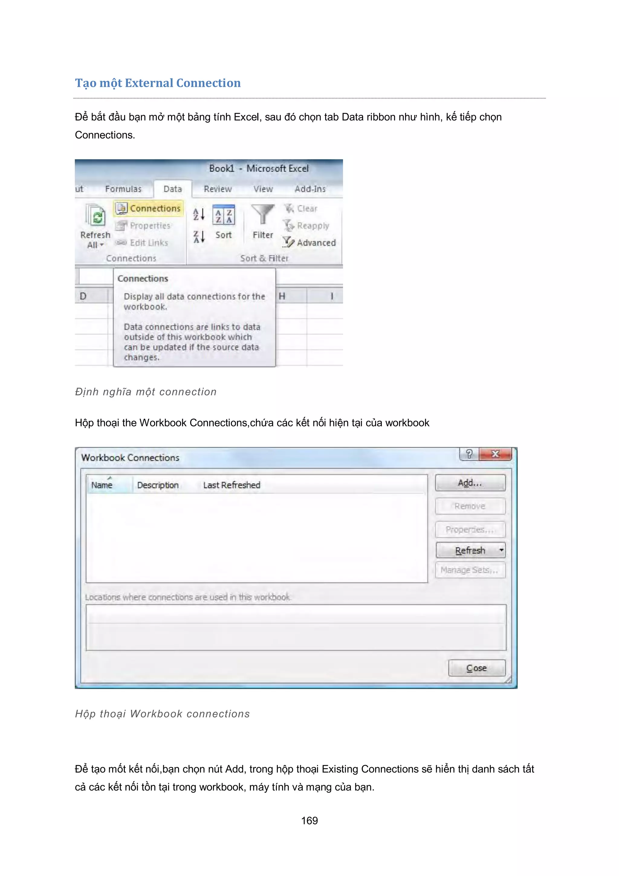 169
Tạo một External Connection
Để bắt đầu bạn mở một bảng tính Excel, sau đó chọn tab Data ribbon như hình, kế tiếp chọn
Connections.
Định nghĩa một connection
Hộp thoại the Workbook Connections,chứa các kết nối hiện tại của workbook
Hộp thoại Workbook connections
Để tạo mốt kết nối,bạn chọn nút Add, trong hộp thoại Existing Connections sẽ hiển thị danh sách tất
cả các kết nối tồn tại trong workbook, máy tính và mạng của bạn.
 