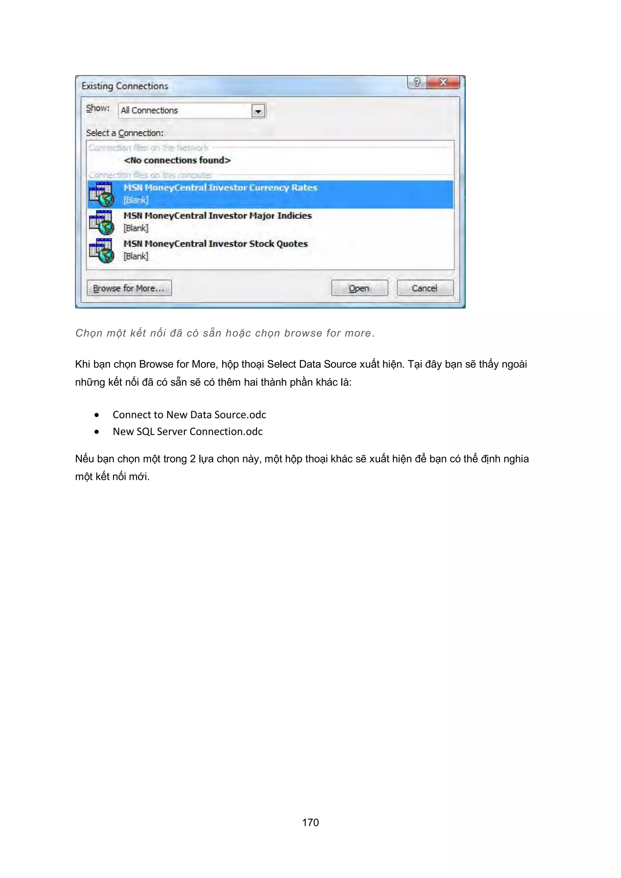 170
Chọn một kết nối đã có sẵn hoặc chọn browse for more.
Khi bạn chọn Browse for More, hộp thoại Select Data Source xuất hiện. Tại đây bạn sẽ thấy ngoài
những kết nối đã có sẵn sẽ có thêm hai thành phần khác là:
 Connect to New Data Source.odc
 New SQL Server Connection.odc
Nếu bạn chọn một trong 2 lựa chọn này, một hộp thoại khác sẽ xuất hiện để bạn có thể định nghia
một kết nối mới.
 