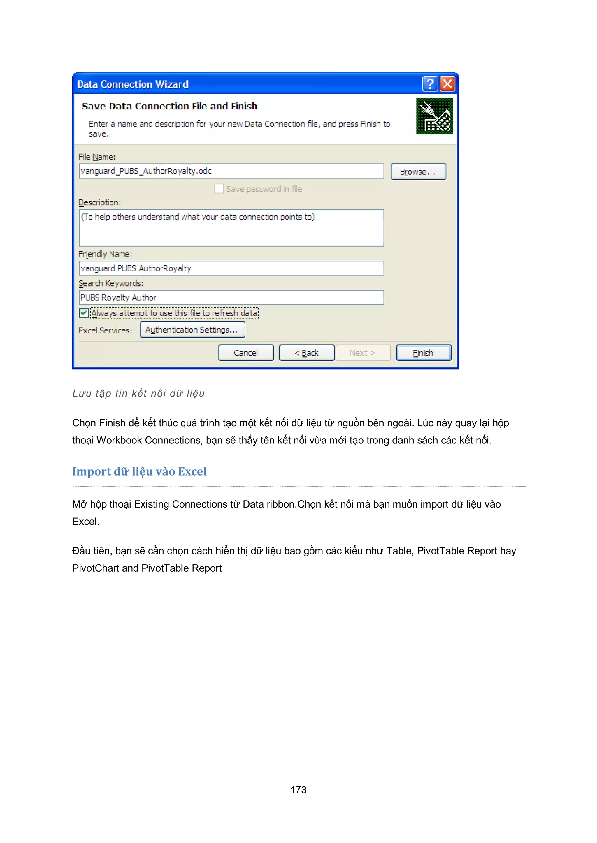 173
Lưu tập tin kết nối dữ liệu
Chọn Finish để kết thúc quá trình tạo một kết nối dữ liệu từ nguồn bên ngoài. Lúc này quay lại hộp
thoại Workbook Connections, bạn sẽ thấy tên kết nối vừa mới tạo trong danh sách các kết nối.
mport d liệu v{o cel
Mở hộp thoại Existing Connections từ Data ribbon.Chọn kết nối mà bạn muốn import dữ liệu vào
Excel.
Đầu tiên, bạn sẽ cần chọn cách hiển thị dữ liệu bao gồm các kiểu như Table, PivotTable Report hay
PivotChart and PivotTable Report
 